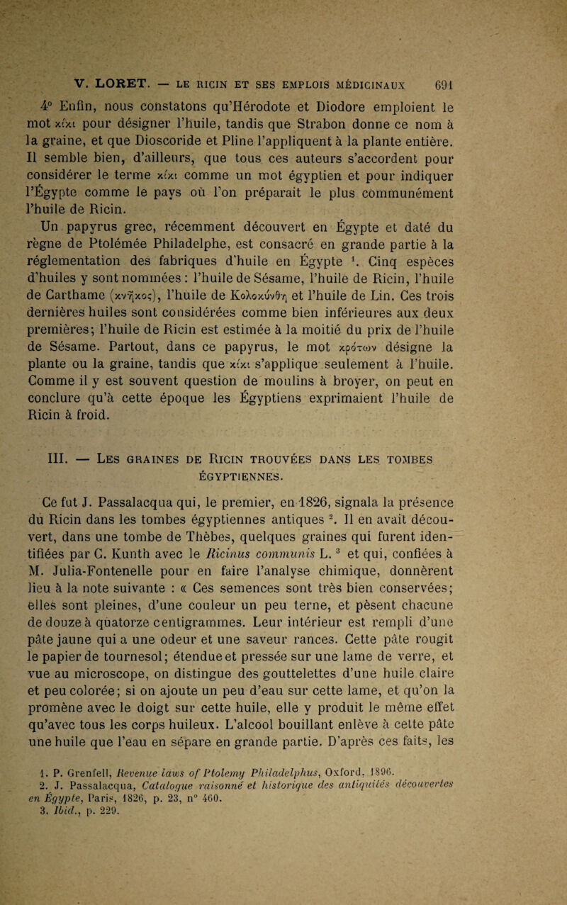 4° Enfin, nous constatons qu’Hérodote et Diodore emploient le mot x'xi pour désigner l’huile, tandis que Strabon donne ce nom à la graine, et que Dioscoride et Pline l’appliquent à la plante entière. Il semble bien, d’ailleurs, que tous ces auteurs s’accordent pour considérer le terme xi'xi comme un mot égyptien et pour indiquer l’Égypte comme le pays où Ton préparait le plus communément l’buile de Ricin. Un papyrus grec, récemment découvert en Égypte et daté du règne de Ptolémée Philadelphe, est consacré en grande partie à la réglementation des fabriques d'huile en Égypte b Cinq espèces d’huiles y sont nommées : l’huile de Sésame, l’huile de Ricin, l’huile de Garthame (xv^xoç), l’huile de KoXoxuv0'/| et l’huile de Lin. Ces trois dernières huiles sont considérées comme bien inférieures aux deux premières; l’huile de Ricin est estimée à la moitié du prix de l’huile de Sésame. Partout, dans ce papyrus, le mot xpoxwv désigne la plante ou la graine, tandis que xtxi s’applique.seulement à l’huile. Comme il y est souvent question de moulins à broyer, on peut en conclure qu’à cette époque les Égyptiens exprimaient l’huile de Ricin à froid. III. — Les graines de Ricin trouvées dans les tombes ÉGYPTIENNES. Ce fut J. Passalacqua qui, le premier, en 1826, signala la présence du Pticin dans les tombes égyptiennes antiques L II en avait décou¬ vert, dans une tombe de Thèbes, quelques graines qui furent iden¬ tifiées par G. Kunth avec le Ricinus communis L. ^ et qui, confiées à M. Julia-Fontenelle pour en faire l’analyse chimique, donnèrent lieu à la note suivante : (( Ces semences sont très bien conservées; elles sont pleines, d’une couleur un peu terne, et pèsent chacune de douze à quatorze centigrammes. Leur intérieur est rempli d’une pâte jaune qui a une odeur et une saveur rances. Cette pâte rougit le papier de tournesol; étendue et pressée sur une lame de verre, et vue au microscope, on distingue des gouttelettes d’une huile claire et peu colorée; si on ajoute un peu d’eau sur cette lame, et qu’on la promène avec le doigt sur cette huile, elle y produit le même effet qu’avec tous les corps huileux. L’alcool bouillant enlève à cette pâte une huile que l’eau en sépare en grande partie. D’après ces faits, les 1. P. Grenfell, Revenue laws of Ptolemy Philadelphus, Oxford, 1896. 2. J. Passalacqua, Catalogue raisonné et historique des antiquités découvertes en Égypte, Paris, 1826, p. 23, n° 460. 3. Ibid., p. 229.