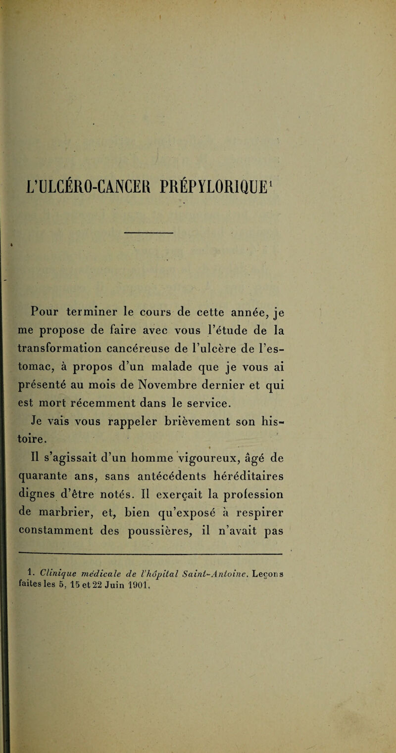 L’ULCÉRO-CANCER PRÉPYLOR1QIJE1 Pour terminer le cours de cette année, je me propose de faire avec vous l’étude de la transformation cancéreuse de l’ulcère de l’es¬ tomac, à propos d’un malade que je vous ai présenté au mois de Novembre dernier et qui est mort récemment dans le service. Je vais vous rappeler brièvement son his¬ toire. Il s’agissait d’un homme vigoureux, âgé de quarante ans, sans antécédents héréditaires dignes d’être notés. Il exerçait la profession de marbrier, et, bien qu’exposé à respirer constamment des poussières, il n’avait pas 1. Clinique médicale de l’hôpital Saint-Antoine. Leçons