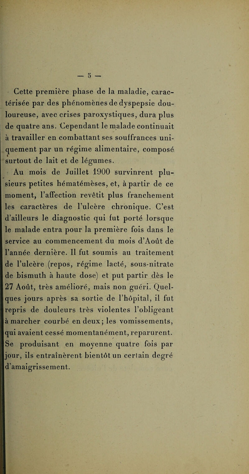 Cette première phase de la maladie, carac¬ térisée par des phénomènes de dyspepsie dou¬ loureuse, avec crises paroxystiques, dura plus de quatre ans. Cependant le malade continuait à travailler en combattant ses souffrances uni¬ quement par un régime alimentaire, composé ( surtout de lait et de légumes. Au mois de Juillet 1900 survinrent plu¬ sieurs petites hématémèses, et, à partir de ce moment, l’affection revêtit plus franchement les caractères de l’ulcère chronique. C’est d’ailleurs le diagnostic qui fut porté lorsque le malade entra pour la première fois dans le service au commencement du mois d’Août de ! l’année dernière. Il fut soumis au traitement de l’ulcère (repos, régime lacté, sous-nitrate de bismuth à haute dose) et put partir dès le i 27 Août, très amélioré, mais non guéri. Quel¬ ques jours après sa sortie de l’hôpital, il fut repris de douleurs très violentes l’obligeant à marcher courbé en deux; les vomissements, qui avaient cessé momentanément, reparurent. Se produisant en moyenne quatre fois par jour, ils entraînèrent bientôt un certain degré d’amaigrissement.