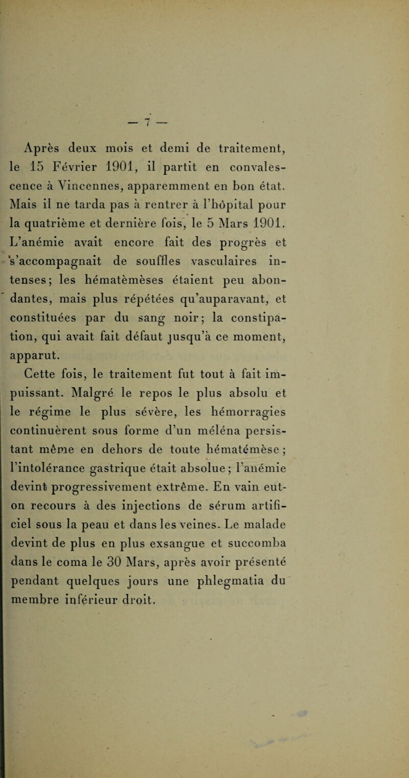 Après deux mois et demi de traitement, le 15 Février 1901, il partit en convales¬ cence à Yincennes, apparemment en bon état. Mais il ne tarda pas à rentrer à l'hôpital pour la quatrième et dernière fois, le 5 Mars 1901. L’anémie avait encore fait des progrès et s’accompagnait de souffles vasculaires in¬ tenses; les hématèmèses étaient peu abon¬ dantes, mais plus répétées qu’auparavant, et constituées par du sang noir; la constipa¬ tion, qui avait fait défaut jusqu’à ce moment, apparut. Cette fois, le traitement fut tout à fait im¬ puissant. Malgré le repos le plus absolu et le régime le plus sévère, les hémorragies continuèrent sous forme d’un méléna persis¬ tant même en dehors de toute hématémèse ; l’intolérance gastrique était absolue; l'anémie devint progressivement extrême. En vain eut- on recours à des injections de sérum artifi¬ ciel sous la peau et dans les veines. Le malade devint de plus en plus exsangue et succomba dans le coma le 30 Mars, après avoir présenté pendant quelques jours une phlegmatia du membre inférieur droit.