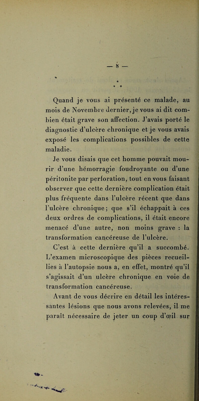 v ... ¥ * Quand je vous ai présenté ce malade, au mois de Novembre dernier, je vous ai dit com¬ bien était grave son affection. J’avais porté le diagnostic d’ulcère chronique et je vous avais exposé les complications possibles de cette maladie. Je vous disais que cet homme pouvait mou¬ rir d’une hémorragie foudroyante ou d’une péritonite par perforation, tout en vous faisant observer que cette dernière complication était plus fréquente dans l’ulcère récent que dans l’ulcère chronique; que s’il échappait à ces deux ordres de complications, il était encore menacé d’une autre, non moins grave : la transformation cancéreuse de l’ulcère. C’est à cette dernière qu’il a succombé. L’examen microscopique des pièces recueil¬ lies à l’autopsie nous a, en effet, montré qu’il s’agissait d’un ulcère chronique en voie de transformation cancéreuse. Avant de vous décrire en détail les intéres¬ santes lésions que nous avons relevées, il me paraît nécessaire de jeter un coup d’œil sur