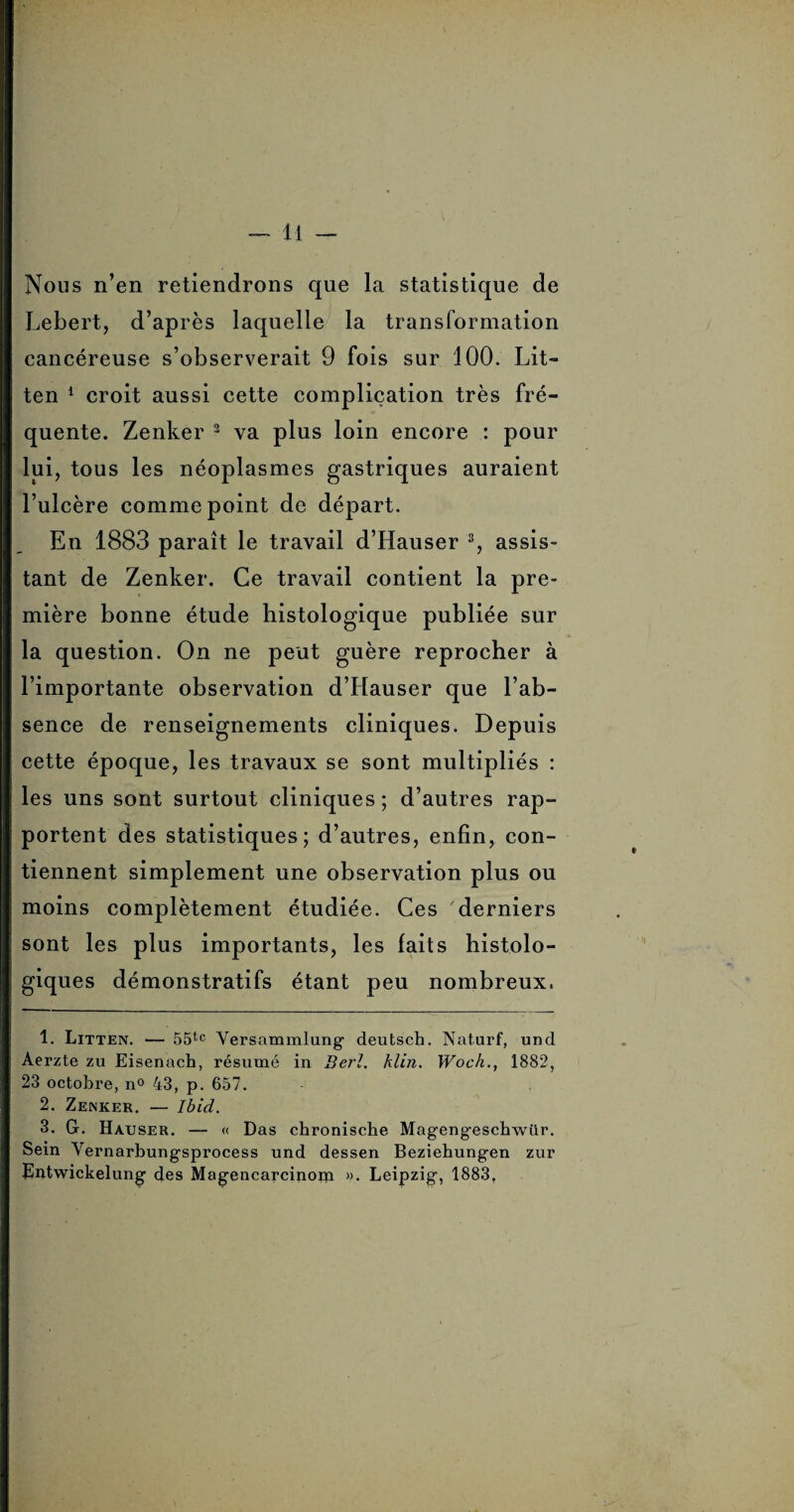 Nous n’en retiendrons que la statistique de Lebert, d’après laquelle la transformation cancéreuse s’observerait 9 fois sur 100. Lit- ten 1 2 croit aussi cette complication très fré¬ quente. Zenker 3 va plus loin encore : pour lui, tous les néoplasmes gastriques auraient l’ulcère comme point de départ. En 1883 paraît le travail d’Hauser 3, assis¬ tant de Zenker. Ce travail contient la pre¬ mière bonne étude histologique publiée sur la question. On ne peut guère reprocher à l’importante observation d’Hauser que l’ab¬ sence de renseignements cliniques. Depuis cette époque, les travaux se sont multipliés : les uns sont surtout cliniques; d’autres rap- portent des statistiques; d’autres, enfin, con¬ tiennent simplement une observation plus ou moins complètement étudiée. Ces 'derniers sont les plus importants, les faits histolo¬ giques démonstratifs étant peu nombreux. 1. Litten. — 55tc Versammlung deutsch. Naturf, und Aerzte zu Eisenach, résumé in Ber!. klin. Woch., 1882, 23 octobre, n° 43, p. 657. 2. Zenker. — Ibid. 3. G. Hauser. — « Das chronische Magengeschwür. Sein Yernarbungsprocess und dessen Beziehungen zur Eutwickelung des Magencarcinom ». Leipzig, 1883,