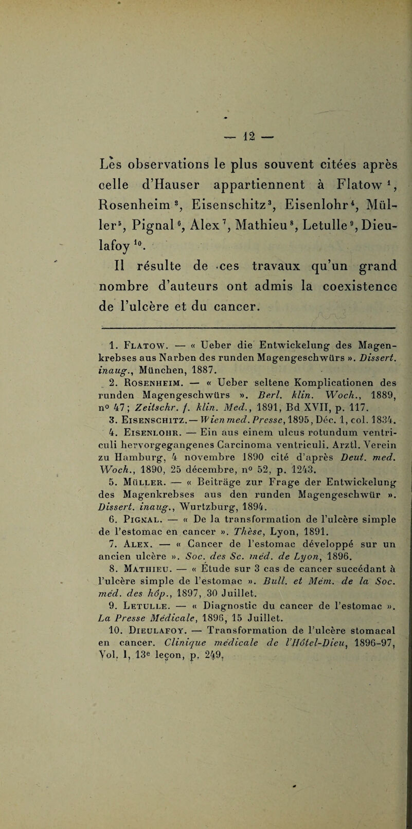 Les observations le plus souvent citées après celle d’Hauser appartiennent à Flatow1 2, Rosenheim % Eisenschitz3, Eisenlohr4, Mül- ler5, Pignal6, Alex7 8 9, Mathieu % Letulle % Dieu- lafoy Io. Il résulte de ces travaux qu’un grand nombre d’auteurs ont admis la coexistence de l’ulcère et du cancer. 1. Flatow. — « Ueber die Entwickelung des Magen- krebses aus Narben des runden Magengescbwilrs ». Dissert, inaug., München, 1887. 2. Rosenheim. — « Ueber seltene Komplicationen des runden Magengeschwürs ». Berl. klin. Woch., 1889, n° 47; Zeitschr. f. klin. Mecl., 1891, Bd XVII, p. 117. 3. Eisenschitz.— Wienmed. Presse, 1895, Déc. 1, col. 1834. 4. Eisenlohr. — Ein aus einem ulcus rotundum ventri- culi bervorgegangenes Garcinoma ventrieuli. Arztl. Verein zu Hamburg, 4 novembre 1890 cité d’après Deut. med. Woch., 1890, 25 décembre, n° 52, p. 1243. 5. Muller. — « Beitrâge zur Frage der Entwickelung des Magenkrebses aus den runden Magengeschwür ». Dissert, inaug., Wurtzburg, 1894. 6. Pignal. — « De la transformation de l’ulcère simple de l’estomac en cancer ». Thèse, Lyon, 1891. 7. Alex. — « Cancer de l’estomac développé sur un ancien ulcère ». Soc. des Sc. méd. de Lyon, 1896. 8. Mathieu. — « Etude sur 3 cas de cancer succédant à l’ulcère simple de l’estomac ». Bull, et Mém. de la Soc. mécl. des hop., 1897, 30 Juillet. 9. Letulle. — « Diagnostic du cancer de l’estomac ». La Presse Médicale, 1896, 15 Juillet. 10. Dieulafoy. — Transformation de l’ulcère stomacal en cancer. Clinique médicale de l’JJôtel-Dieu, 1896-97, Vol, 1, 13e leçon, p, 249.