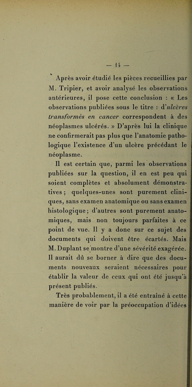 Après avoir étudié les pièces recueillies par M. Tripier, et avoir analysé les observations antérieures, il pose cette conclusion : « Les observations publiées sous le titre : d'ulcères transformes en cancer correspondent à des néoplasmes ulcérés. )> D’après lui la clinique ne confirmerait pas plus que l’anatomie patho¬ logique l’existence d’un ulcère précédant le néoplasme. Il est certain que, parmi les observations publiées sur la question, il en est peu qui soient complètes et absolument démonstra¬ tives ; quelques-unes sont purement clini¬ ques, sans examen anatomique ou sans examen histologique; d’autres sont purement anato¬ miques, mais non toujours parfaites à ce point de vue. Il y a donc sur ce sujet des documents qui doivent être écartés. Mais M. Duplant se montre d’une sévérité exagérée. Il aurait dû se borner à dire que des docu¬ ments nouveaux seraient nécessaires pour établir la valeur de ceux qui ont été jusqu’à présent publiés. Très probablement, il a été entraîné à cette manière de voir par la préoccupation d’idées