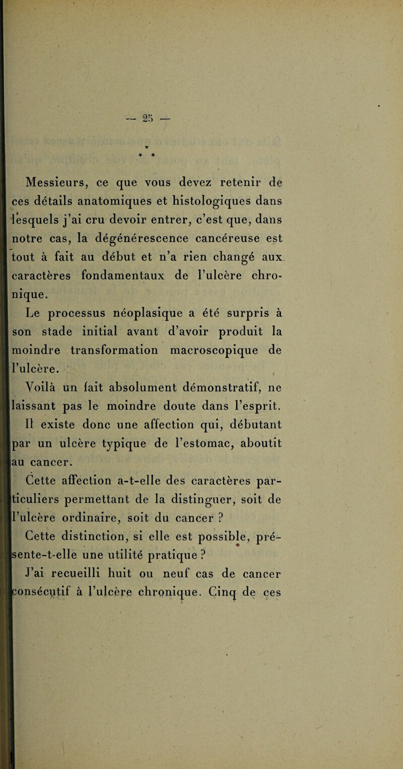 Messieurs, ce que vous devez retenir de ces détails anatomiques et histologiques dans lesquels j’ai cru devoir entrer, c’est que, dans notre cas, la dégénérescence cancéreuse est tout à fait au début et n’a rien changé aux caractères fondamentaux de l’ulcère chro¬ nique. Le processus néoplasique a été surpris à son stade initial avant d’avoir produit la moindre transformation macroscopique de l’ulcère. Voilà un lait absolument démonstratif, ne laissant pas le moindre doute dans l’esprit. Il existe donc une affection qui, débutant par un ulcère typique de l’estomac, aboutit iau cancer. Cette affection a-t-elle des caractères par¬ ticuliers permettant de la distinguer, soit de l’ulcère ordinaire, soit du cancer ? Cette distinction, si elle est possible, pré- sente-t-elle une utilité pratique? J’ai recueilli huit ou neuf cas de cancer [consécutif à l’ulcère chronique. Cinq de ces