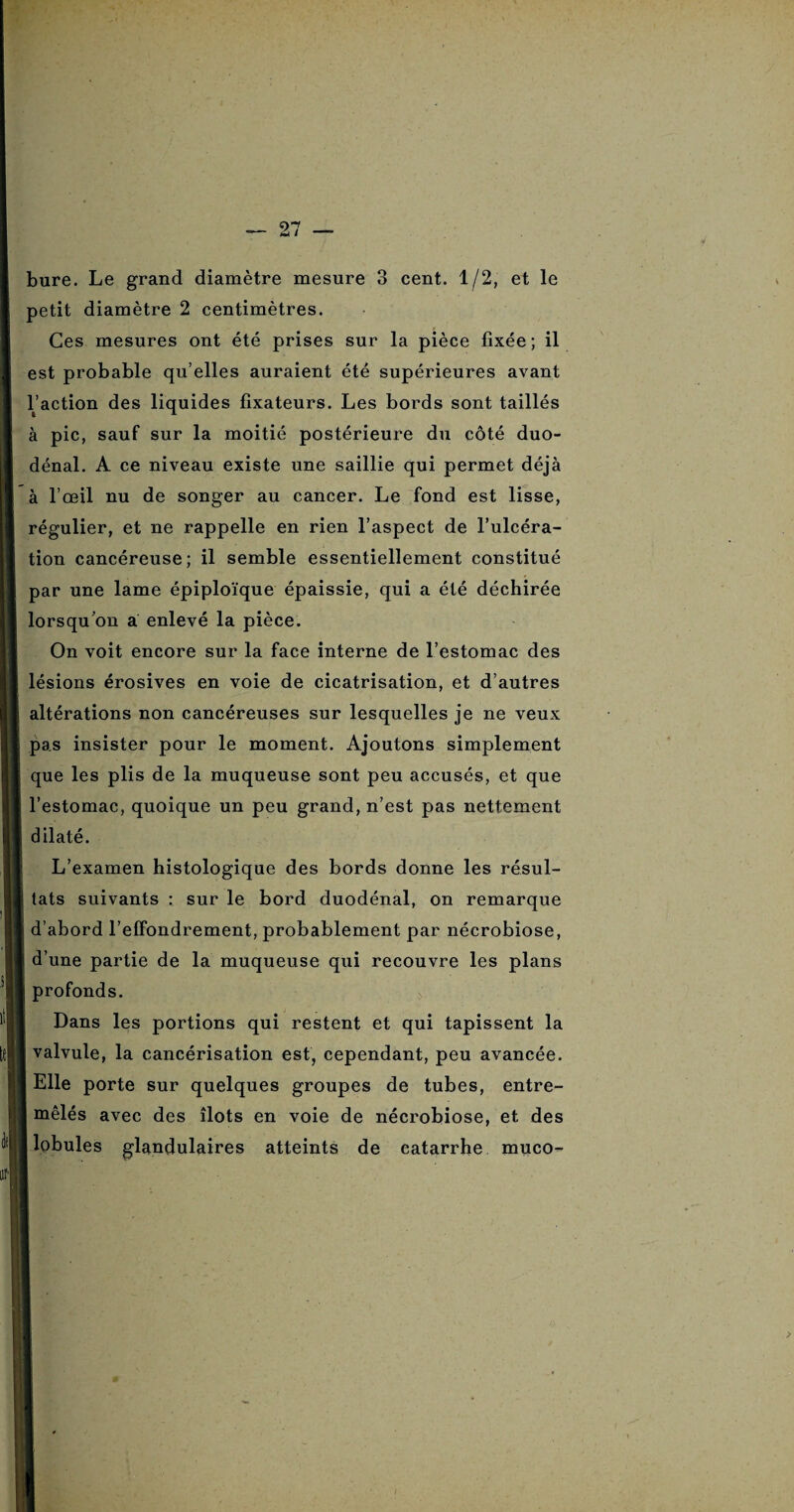 bure. Le grand diamètre mesure 3 cent. 1/2, et le petit diamètre 2 centimètres. Ces mesures ont été prises sur la pièce fixée; il est probable qu’elles auraient été supérieures avant l’action des liquides fixateurs. Les bords sont taillés à pic, sauf sur la moitié postérieure du côté duo- dénal. A ce niveau existe une saillie qui permet déjà à l’œil nu de songer au cancer. Le fond est lisse, régulier, et ne rappelle en rien l’aspect de l’ulcéra¬ tion cancéreuse; il semble essentiellement constitué par une lame épiploïque épaissie, qui a été déchirée lorsqu’on a enlevé la pièce. On voit encore sur la face interne de l’estomac des lésions érosives en voie de cicatrisation, et d’autres altérations non cancéreuses sur lesquelles je ne veux pas insister pour le moment. Ajoutons simplement que les plis de la muqueuse sont peu accusés, et que l’estomac, quoique un peu grand, n’est pas nettement dilaté. L’examen histologique des bords donne les résul¬ tats suivants : sur le bord duodénal, on remarque d’abord l’effondrement, probablement par nécrobiose, d’une partie de la muqueuse qui recouvre les plans profonds. ! Dans les portions qui restent et qui tapissent la valvule, la cancérisation est, cependant, peu avancée. Elle porte sur quelques groupes de tubes, entre¬ mêlés avec des îlots en voie de nécrobiose, et des j lobules glandulaires atteints de catarrhe muco-