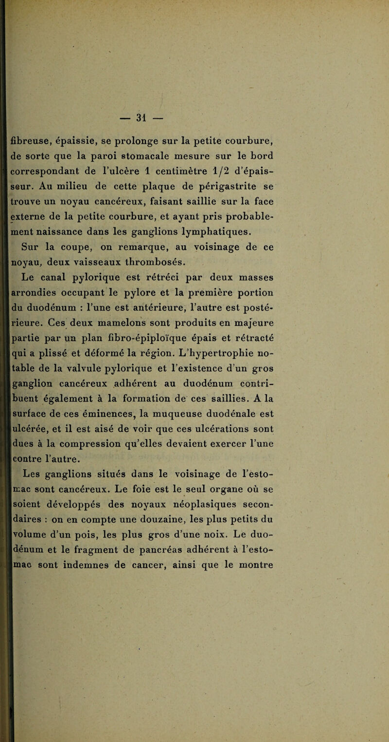 fibreuse, épaissie, se prolonge sur la petite courbure, de sorte que la paroi stomacale mesure sur le bord correspondant de l’ulcère 1 centimètre 1/2 d’épais¬ seur. Au milieu de cette plaque de périgastrite se trouve un noyau cancéreux, faisant saillie sur la face externe de la petite courbure, et ayant pris probable¬ ment naissance dans les ganglions lymphatiques. Sur la coupe, on remarque, au voisinage de ce noyau, deux vaisseaux thrombosés. Le canal pylorique est rétréci par deux masses arrondies occupant le pylore et la première portion du duodénum : l’une est antérieure, l’autre est posté¬ rieure. Ces deux mamelons sont produits en majeure partie par un plan fibro-épiploïque épais et rétracté qui a plissé et déformé la région. L’hypertrophie no¬ table de la valvule pylorique et l’existence d’un gros ganglion cancéreux adhérent au duodénum contri¬ buent également à la formation de ces saillies. A la surface de ces éminences, la muqueuse duodénale est ulcérée, et il est aisé de voir que ces ulcérations sont dues à la compression qu’elles devaient exercer l’une contre l’autre. Les ganglions situés dans le voisinage de l’esto¬ mac sont cancéreux. Le foie est le seul organe où se soient développés des noyaux néoplasiques secon¬ daires : on en compte une douzaine, les plus petits du volume d’un pois, les plus gros d’une noix. Le duo¬ dénum et le fragment de pancréas adhérent à l’esto¬ mac sont indemnes de cancer, ainsi que le montre