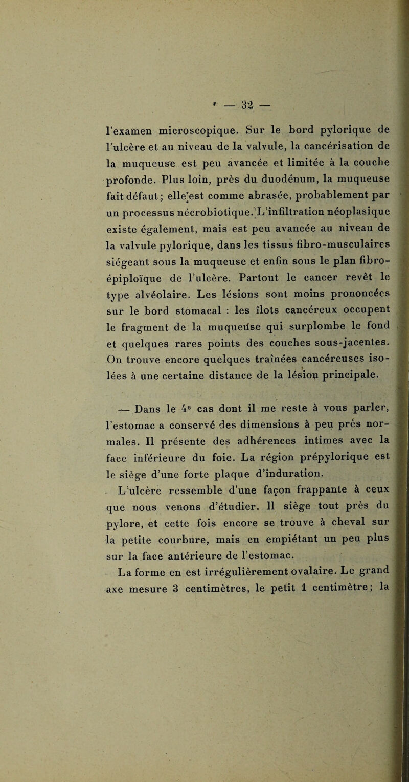 l’examen microscopique. Sur le bord pylorique de l’ulcère et au niveau de la valvule, la cancérisation de la muqueuse est peu avancée et limitée à la couche profonde. Plus loin, près du duodénum, la muqueuse fait défaut; elle’est comme abrasée, probablement par un processus nécrobiotique. L’infiltration néoplasique existe également, mais est peu avancée au niveau de la valvule pyloriquç, dans les tissus fibro-musculaires siégeant sous la muqueuse et enfin sous le plan fibro- épiploïque de l’ulcère. Partout le cancer revêt le type alvéolaire. Les lésions sont moins prononcées sur le bord stomacal : les îlots cancéreux occupent le fragment de la muqueilse qui surplombe le fond et quelques rares points des couches sous-jacentes. On trouve encore quelques traînées cancéreuses iso- lées à une certaine distance de la lésion principale. — Dans le 4e cas dont il me reste à vous parler, l’estomac a conservé des dimensions à peu près nor¬ males. Il présente des adhérences intimes avec la face inférieure du foie. La région prépylorique est le siège d’une forte plaque d’induration. L’ulcère ressemble d’une façon frappante à ceux que nous venons d’étudier. 11 siège tout près du pylore, et cette fois encore se trouve à cheval sur la petite courbure, mais en empiétant un peu plus sur la face antérieure de l’estomac. La forme en est irrégulièrement ovalaire. Le grand axe mesure 3 centimètres, le petit 1 centimètre; la