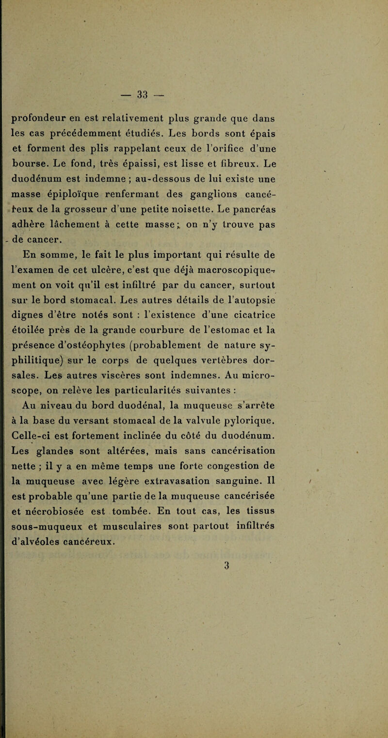 profondeur en est relativement plus grande que dans les cas précédemment étudiés. Les bords sont épais et forment des plis rappelant ceux de l’orifice d’une bourse. Le fond, très épaissi, est lisse et fibreux. Le duodénum est indemne ; au-dessous de lui existe une masse épiploïque renfermant des ganglions cancé¬ reux de la grosseur d’une petite noisette. Le pancréas adhère lâchement à cette masse; on n’y trouve pas de cancer. En somme, le fait le plus important qui résulte de l’examen de cet ulcère, c’est que déjà macroscopique-? ment on voit qu’il est infiltré par du cancer, surtout sur le bord stomacal. Les autres détails de l’autopsie dignes d’être notés sont : l’existence d’une cicatrice étoilée près de la grande courbure de l’estomac et la présence d’ostéophytes (probablement de nature sy¬ philitique) sur le corps de quelques vertèbres dor¬ sales. Les autres viscères sont indemnes. Au micro¬ scope, on relève les particularités suivantes : Au niveau du bord duodénal, la muqueuse s’arrête à la base du versant stomacal de la valvule pylorique. Celle-ci est fortement inclinée du côté du duodénum. Les glandes sont altérées, mais sans cancérisation nette ; il y a en même temps une forte congestion de la muqueuse avec légère extravasation sanguine. Il / est probable qu’une partie de la muqueuse cancérisée et nécrobiosée est tombée. En tout cas, les tissus sous-muqueux et musculaires sont partout infiltrés d’alvéoles cancéreux. 3