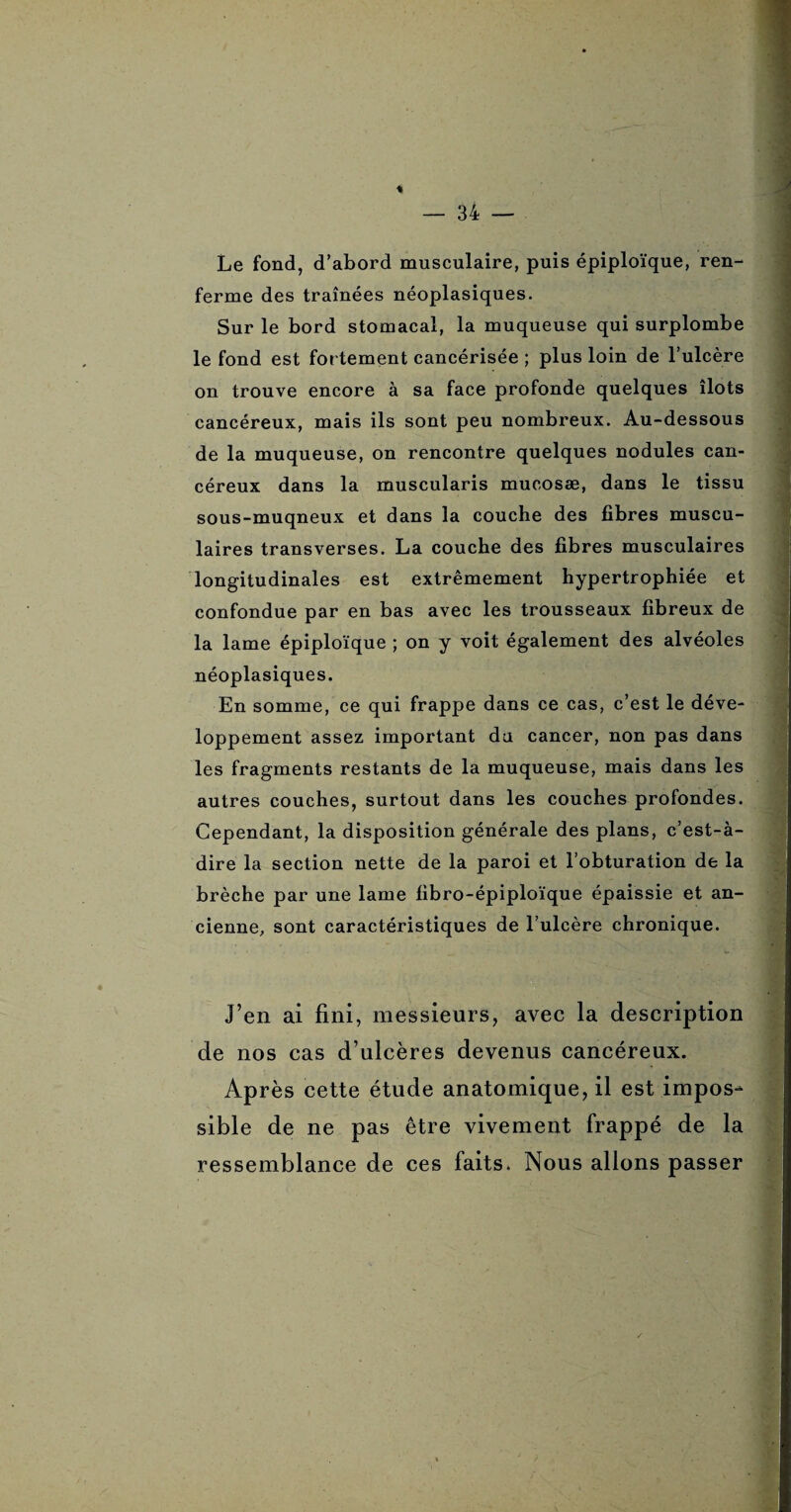 Le fond, d’abord musculaire, puis épiploïque, ren¬ ferme des traînées néoplasiques. Sur le bord stomacal, la muqueuse qui surplombe le fond est fortement cancérisée ; plus loin de l’ulcère on trouve encore à sa face profonde quelques îlots cancéreux, mais ils sont peu nombreux. Au-dessous de la muqueuse, on rencontre quelques nodules can¬ céreux dans la muscularis mucosæ, dans le tissu sous-muqneux et dans la couche des fibres muscu¬ laires transverses. La couche des fibres musculaires longitudinales est extrêmement hypertrophiée et confondue par en bas avec les trousseaux fibreux de la lame épiploïque ; on y voit également des alvéoles néoplasiques. En somme, ce qui frappe dans ce cas, c’est le déve¬ loppement assez important du cancer, non pas dans les fragments restants de la muqueuse, mais dans les autres couches, surtout dans les couches profondes. Cependant, la disposition générale des plans, c’est-à- dire la section nette de la paroi et l’obturation de la brèche par une lame fibro-épiploïque épaissie et an¬ cienne, sont caractéristiques de l’ulcère chronique. J’en ai fini, messieurs, avec la description de nos cas d’ulcères devenus cancéreux. Après cette étude anatomique, il est impos¬ sible de ne pas être vivement frappé de la ressemblance de ces faits. Nous allons passer