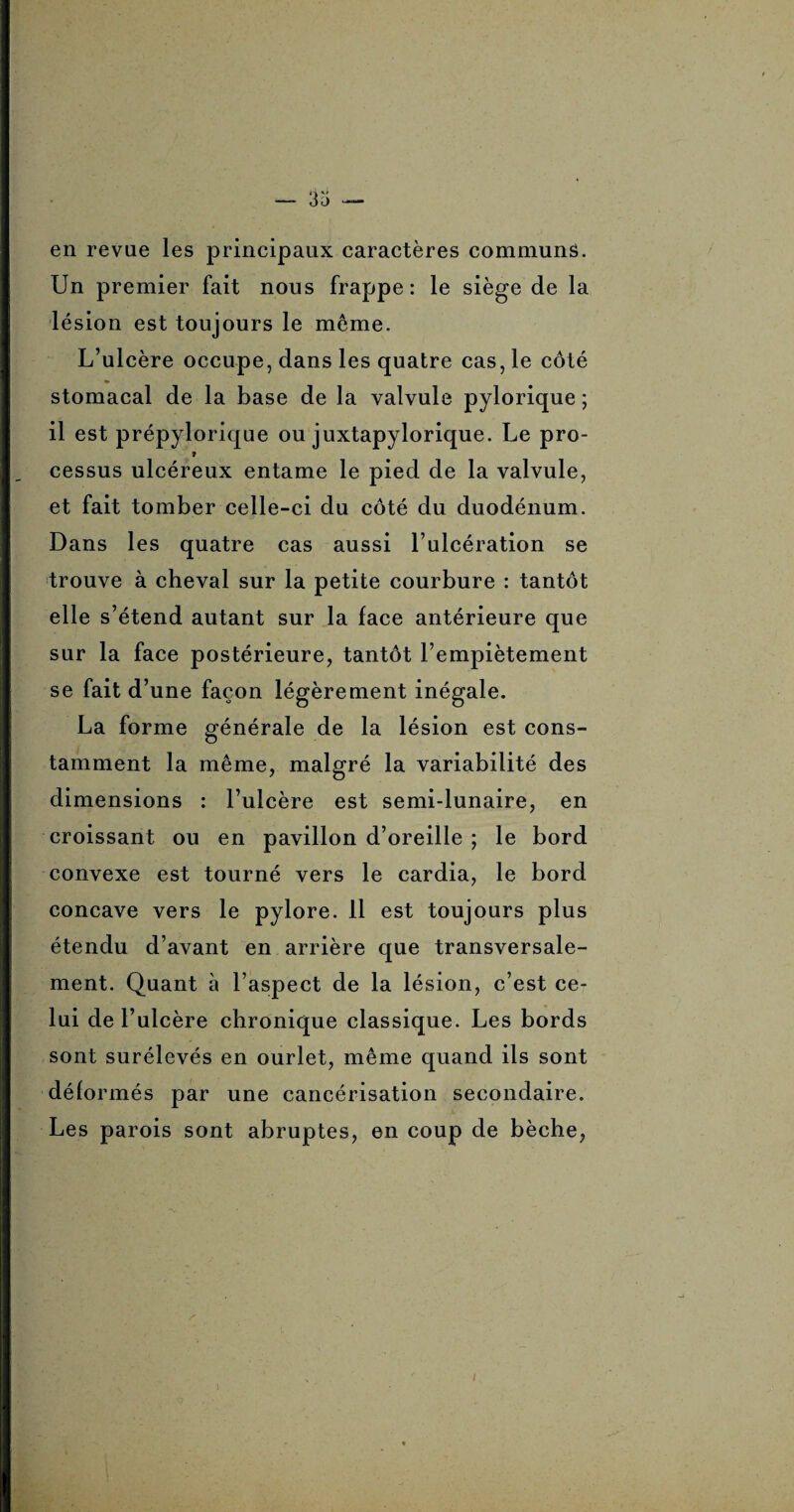 en revue les principaux caractères communs. Un premier fait nous frappe: le siège de la lésion est toujours le même. L’ulcère occupe, dans les quatre cas, le côté stomacal de la base de la valvule pylorique ; il est prépylorique ou juxtapylorique. Le pro- 9 cessus ulcéreux entame le pied de la valvule, et fait tomber celle-ci du côté du duodénum. Dans les quatre cas aussi l’ulcération se trouve à cheval sur la petite courbure : tantôt elle s’étend autant sur la face antérieure que sur la face postérieure, tantôt l’empiètement se fait d’ une façon légèrement inégale. La forme générale de la lésion est cons¬ tamment la même, malgré la variabilité des dimensions : l’ulcère est semi-lunaire, en croissant ou en pavillon d’oreille ; le bord convexe est tourné vers le cardia, le bord concave vers le pylore. 11 est toujours plus étendu d’avant en arrière que transversale¬ ment. Quant à l’aspect de la lésion, c’est ce¬ lui de l’ulcère chronique classique. Les bords sont surélevés en ourlet, même quand ils sont déformés par une cancérisation secondaire. Les parois sont abruptes, en coup de bêche, i