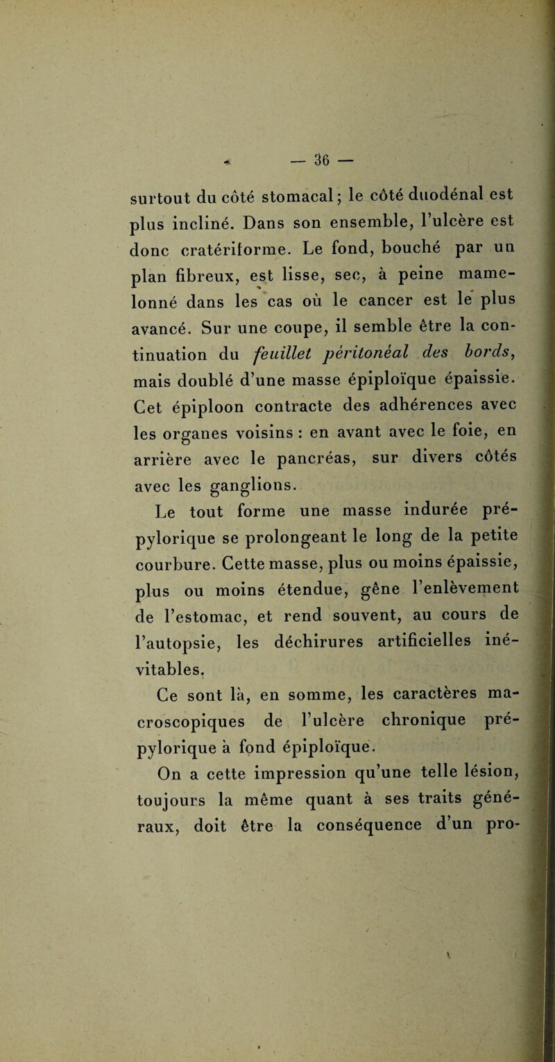 surtout du côté stomacal; le côte duodénal est plus incliné. Dans son ensemble, l’ulcère est donc cratérilorme. Le fond, bouché par un plan fibreux, est lisse, sec, à peine mame¬ lonné dans les cas où le cancer est le plus avancé. Sur une coupe, il semble être la con¬ tinuation du feuillet péritonéal des bords, mais doublé d’une masse épiploïque épaissie. Cet épiploon contracte des adhérences avec les organes voisins : en avant avec le foie, en arrière avec le pancréas, sur divers cotés avec les ganglions. Le tout forme une masse indurée pré- pylorique se prolongeant le long de la petite courbure. Cette masse, plus ou moins épaissie, plus ou moins étendue, gêne l’enlèvement de l’estomac, et rend souvent, au cours de l’autopsie, les déchirures artificielles iné¬ vitables. Ce sont là, en somme, les caractères ma¬ croscopiques de l’ulcère chronique pré- pylorique à fond épiploïque. On a cette impression qu’une telle lésion, toujours la même quant à ses traits géné¬ raux, doit être la conséquence d’un pro-