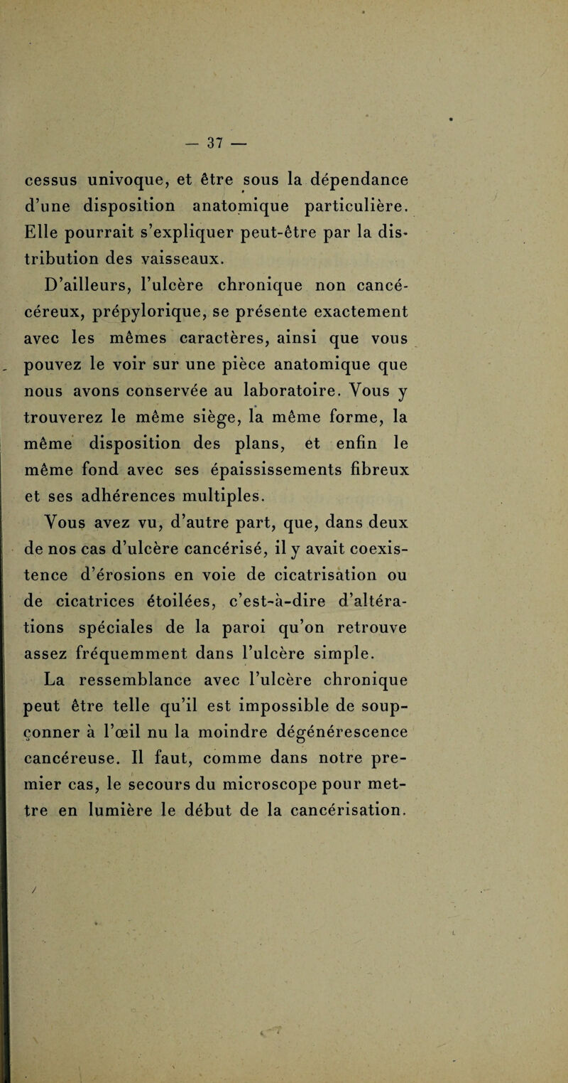 cessus univoque, et être sous la dépendance d’une disposition anatomique particulière. Elle pourrait s’expliquer peut-être par la dis* tribution des vaisseaux. D’ailleurs, l’ulcère chronique non cancé- céreux, prépylorique, se présente exactement avec les mêmes caractères, ainsi que vous pouvez le voir sur une pièce anatomique que nous avons conservée au laboratoire. Vous y trouverez le même siège, la même forme, la même disposition des plans, et enfin le même fond avec ses épaississements fibreux et ses adhérences multiples. Vous avez vu, d’autre part, que, dans deux de nos cas d’ulcère cancérisé, il y avait coexis¬ tence d’érosions en voie de cicatrisation ou de cicatrices étoilées, c’est-à-dire d’altéra¬ tions spéciales de la paroi qu’on retrouve assez fréquemment dans l’ulcère simple. La ressemblance avec l’ulcère chronique peut être telle qu’il est impossible de soup¬ çonner à l’œil nu la moindre dégénérescence cancéreuse. Il faut, comme dans notre pre¬ mier cas, le secours du microscope pour met¬ tre en lumière le début de la cancérisation. /