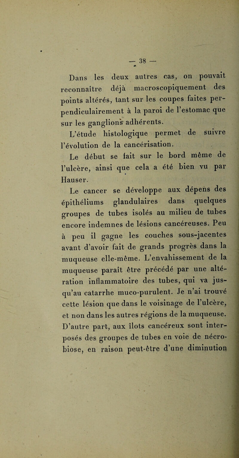 Dans les deux autres cas, on pouvait reconnaître déjà macroscopiquement des points altérés, tant sur les coupes faites per¬ pendiculairement à la paroi de 1 estomac que sur les ganglions adhérents. L’étude histologique permet de suivre l’évolution de la cancérisation. Le début se fait sur le bord même de l’ulcère, ainsi que cela a été bien vu par Hauser. Le cancer se développe aux dépens des épithéliums glandulaires dans quelques groupes de tubes isoles au milieu de tubes encore indemnes de lésions cancéreuses. Peu à peu il gagne les couches sous-jacentes avant d’avoir fait de grands progrès dans la muqueuse elle-même. L envahissement de la muqueuse paraît être précédé par une alté¬ ration inflammatoire des tubes, qui va jus¬ qu’au catarrhe muco-purulent. Je n’ai trouvé cette lésion que dans le voisinage de l’ulcère, et non dans les autres régions de la muqueuse. D’autre part, aux îlots cancéreux sont inter¬ posés des groupes de tubes en voie de nécro¬ biose, en raison peut-être d’une diminution