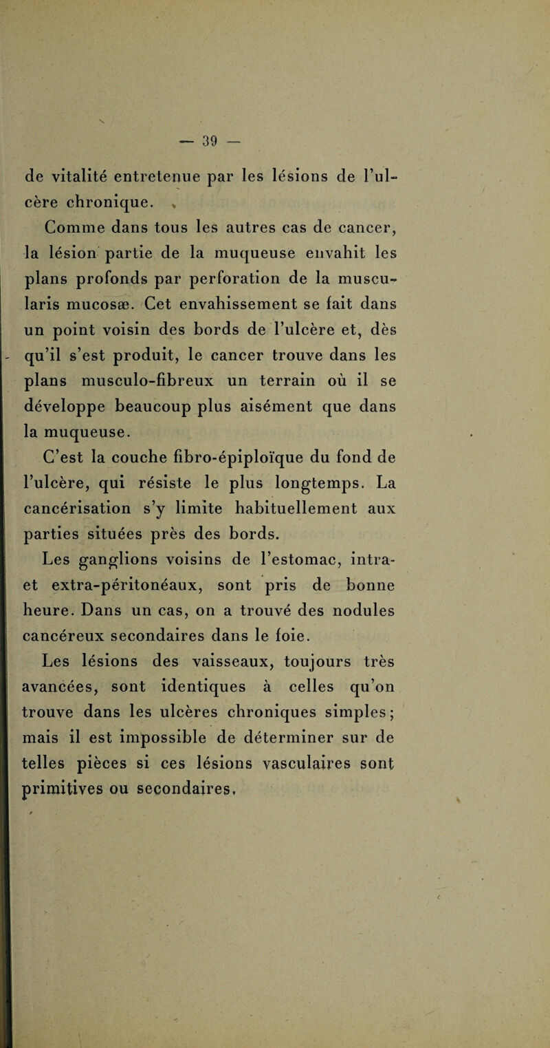 de vitalité entretenue par les lésions de l’ul¬ cère chronique. * Comme dans tous les autres cas de cancer, la lésion partie de la muqueuse envahit les plans profonds par perforation de la muscu- laris mucosæ. Cet envahissement se fait dans un point voisin des bords de l’ulcère et, dès qu’il s’est produit, le cancer trouve dans les plans musculo-fibreux un terrain où il se développe beaucoup plus aisément que dans la muqueuse. C’est la couche fibro-épiploïque dn fond de l’ulcère, qui résiste le plus longtemps. La cancérisation s’y limite habituellement aux parties situées près des bords. Les ganglions voisins de l’estomac, intra- et extra-péritonéaux, sont pris de bonne heure. Dans un cas, on a trouvé des nodules cancéreux secondaires dans le foie. Les lésions des vaisseaux, toujours très avancées, sont identiques à celles qu’on trouve dans les ulcères chroniques simples ; mais il est impossible de déterminer sur de telles pièces si ces lésions vasculaires sont primitives ou secondaires,