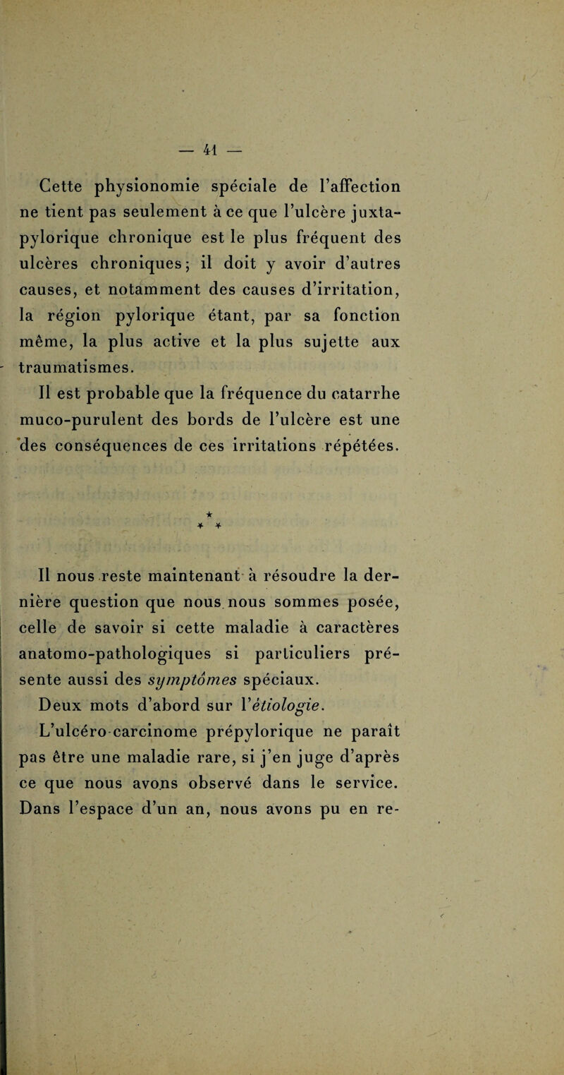 Cette physionomie spéciale de l’affection ne tient pas seulement à ce que l’ulcère juxta- pylorique chronique est le plus fréquent des ulcères chroniques; il doit y avoir d’autres causes, et notamment des causes d’irritation, la région pylorique étant, par sa fonction même, la plus active et la plus sujette aux traumatismes. Il est probable que la fréquence du catarrhe muco-purulent des bords de l’ulcère est une des conséquences de ces irritations répétées. ★ * * Il nous reste maintenant à résoudre la der¬ nière question que nous nous sommes posée, celle de savoir si cette maladie à caractères anatomo-pathologiques si particuliers pré¬ sente aussi des symptômes spéciaux. Deux mots d’abord sur Yétiologie. L’ulcéro carcinome prépylorique ne paraît pas être une maladie rare, si j’en juge d’après ce que nous avons observé dans le service. Dans l’espace d’un an, nous avons pu en re-