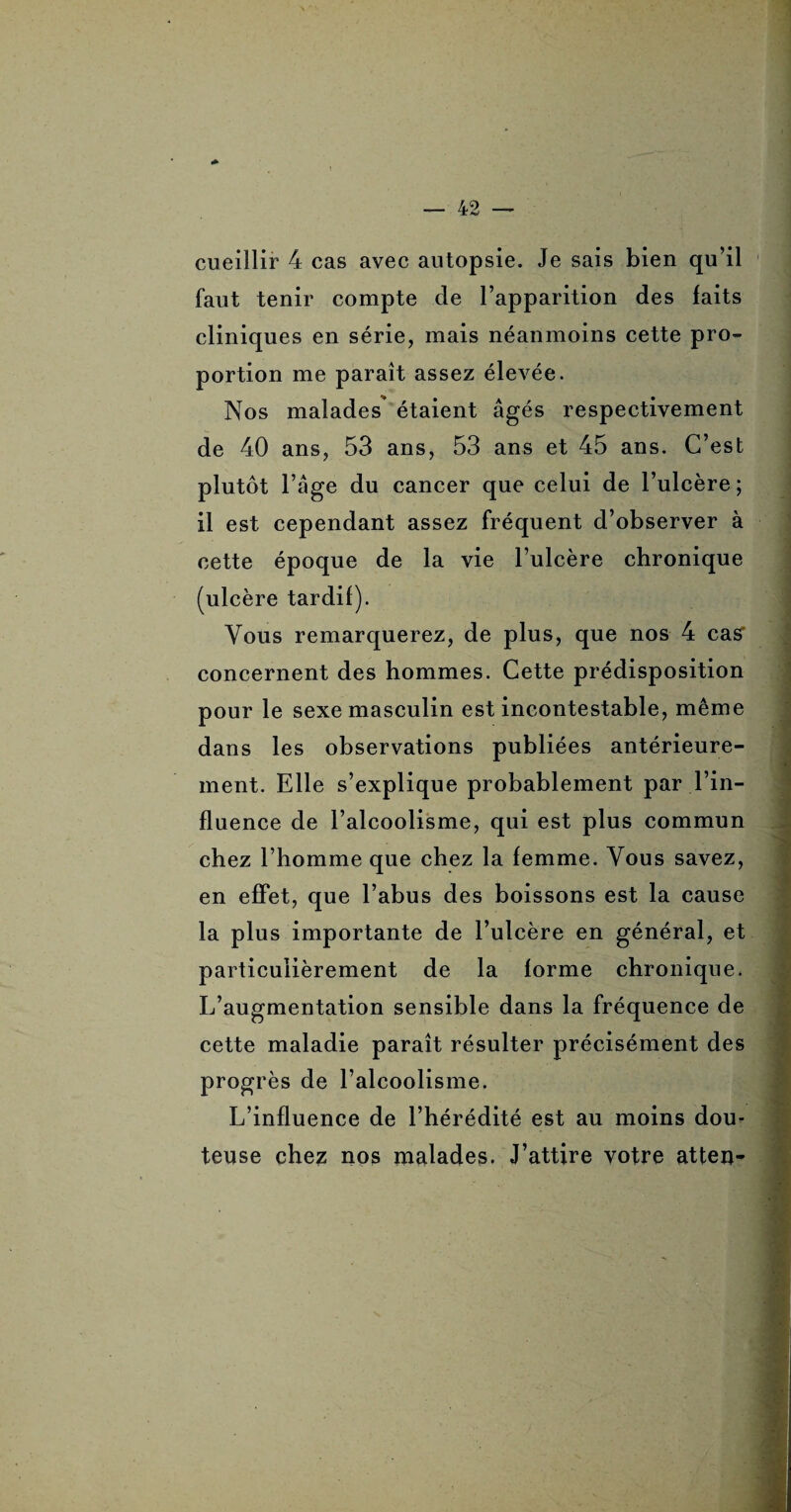 cueillir 4 cas avec autopsie. Je sais bien qu’il faut tenir compte de l’apparition des faits cliniques en série, mais néanmoins cette pro¬ portion me paraît assez élevée. Nos malades étaient âgés respectivement de 40 ans, 53 ans, 53 ans et 45 ans. C’est plutôt l’âge du cancer que celui de l’ulcère; il est cependant assez fréquent d’observer à cette époque de la vie l’ulcère chronique tardif). Vous remarquerez, de plus, que nos 4 cas concernent des hommes. Cette prédisposition pour le sexe masculin est incontestable, même dans les observations publiées antérieure¬ ment. Elle s’explique probablement par l’in¬ fluence de l’alcoolisme, qui est plus commun chez l’homme que chez la femme. Vous savez, en effet, que l’abus des boissons est la cause la plus importante de l’ulcère en général, et particulièrement de la forme chronique. L’augmentation sensible dans la fréquence de cette maladie paraît résulter précisément des progrès de l’alcoolisme. - L’influence de l’hérédité est au moins dom teuse chez nos malades. J’attire votre atten- ' . ' jsSI - ■