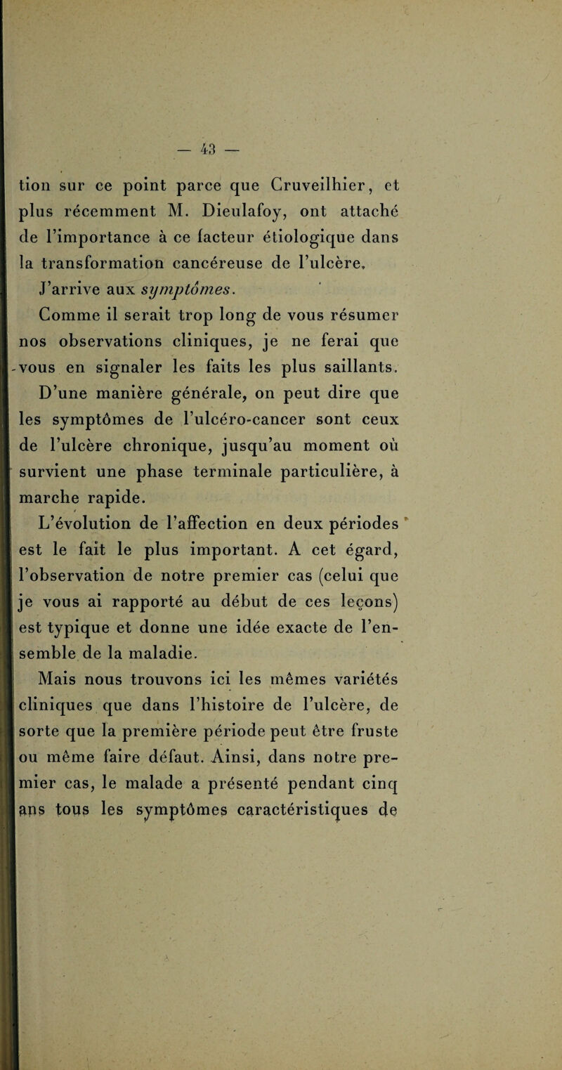 tion sur ce point parce que Cruveilhier, et plus récemment M. Dieulafoy, ont attaché de l’importance à ce facteur étiologique dans la transformation cancéreuse de l’ulcère. J’arrive aux symptômes. Comme il serait trop long de vous résumer nos observations cliniques, je ne ferai que -vous en signaler les faits les plus saillants. D’une manière générale, on peut dire que les symptômes de l’ulcéro-cancer sont ceux de l’ulcère chronique, jusqu’au moment où survient une phase terminale particulière, à marche rapide. L’évolution de l’affection en deux périodes est le fait le plus important. A cet égard, l’observation de notre premier cas (celui que je vous ai rapporté au début de ces leçons) I est typique et donne une idée exacte de l’en¬ semble de la maladie. Mais nous trouvons ici les mêmes variétés cliniques que dans l’histoire de l’ulcère, de sorte que la première période peut être fruste [ou même faire défaut. Ainsi, dans notre pre- [mier cas, le malade a présenté pendant cinq Iftps tous les symptômes caractéristiques de