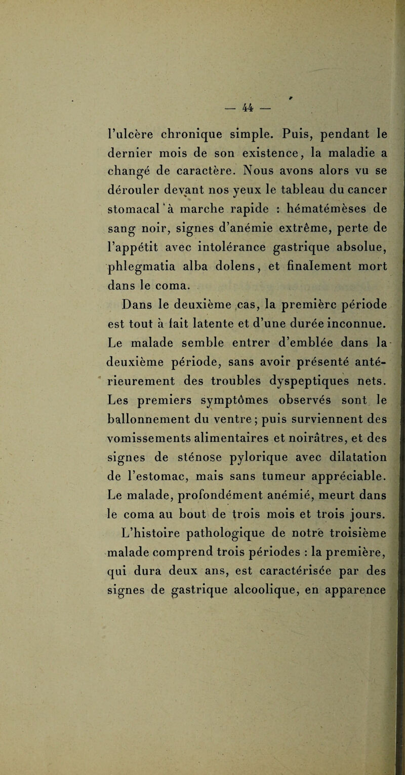 * l’ulcère chronique simple. Puis, pendant le dernier mois de son existence, la maladie a changé de caractère. Nous avons alors vu se dérouler devant nos yeux le tableau du cancer stomacal’à marche rapide : hématémèses de sang noir, signes d’anémie extrême, perte de l’appétit avec intolérance gastrique absolue, phlegmatia alba dolens, et finalement mort dans le coma. Dans le deuxième cas, la première période est tout à lait latente et d’une durée inconnue. Le malade semble entrer d’emblée dans la deuxième période, sans avoir présenté anté¬ rieurement des troubles dyspeptiques nets. Les premiers symptômes observés sont le ballonnement du ventre; puis surviennent des vomissements alimentaires et noirâtres, et des signes de sténose pylorique avec dilatation de l’estomac, mais sans tumeur appréciable. Le malade, profondément anémié, meurt dans le coma au bout de trois mois et trois jours. L’histoire pathologique de notre troisième malade comprend trois périodes : la première, qui dura deux ans, est caractérisée par des signes de gastrique alcoolique, en apparence