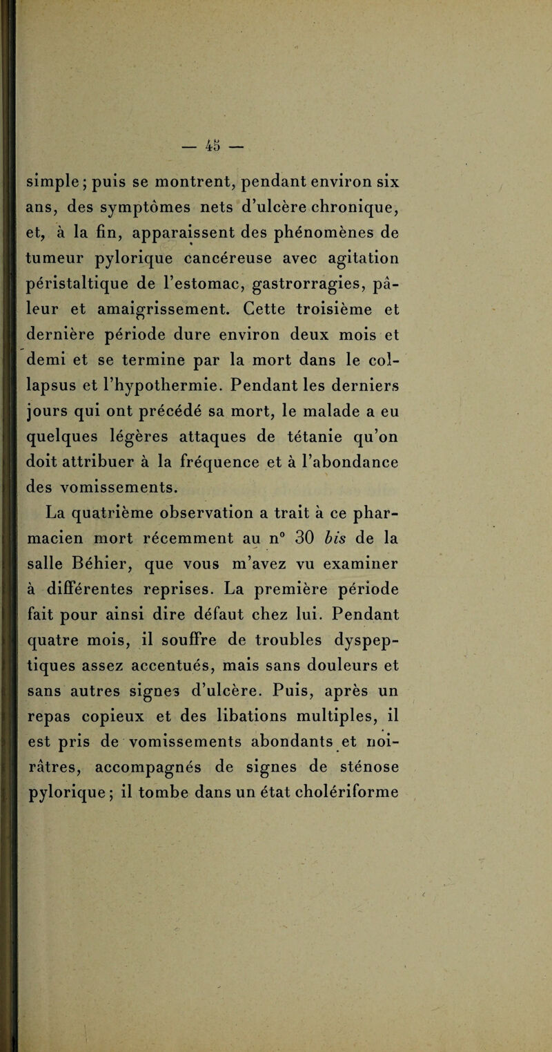 simple ; puis se montrent, pendant environ six ans, des symptômes nets d’ulcère chronique, et, à la fin, apparaissent des phénomènes de tumeur pylorique cancéreuse avec agitation péristaltique de l’estomac, gastrorragies, pâ¬ leur et amaigrissement. Cette troisième et dernière période dure environ deux mois et demi et se termine par la mort dans le col- lapsus et l’hypothermie. Pendant les derniers jours qui ont précédé sa mort, le malade a eu quelques légères attaques de tétanie qu’on doit attribuer à la fréquence et à l’abondance des vomissements. La quatrième observation a trait à ce phar¬ macien mort récemment au n° 30 bis de la salle Béhier, que vous m’avez vu examiner à différentes reprises. La première période fait pour ainsi dire défaut chez lui. Pendant quatre mois, il souffre de troubles dyspep¬ tiques assez accentués, mais sans douleurs et sans autres signes d’ulcère. Puis, après un repas copieux et des libations multiples, il est pris de vomissements abondants et noi¬ râtres, accompagnés de signes de sténose pylorique ; il tombe dans un état cholériforme