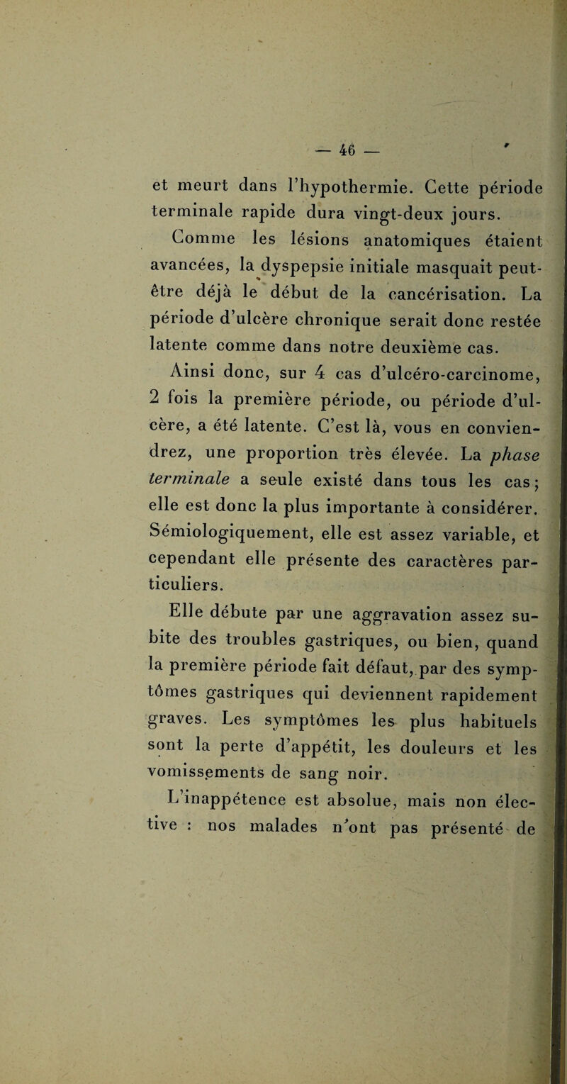 et meurt dans l’hypothermie. Cette période terminale rapide dura vingt-deux jours. Comme les lésions anatomiques étaient avancées, la dyspepsie initiale masquait peut- être déjà le début de la cancérisation. La période d’ulcère chronique serait donc restée latente comme dans notre deuxième cas. Ainsi donc, sur 4 cas d’ulcéro-carcinome, 2 fois la première période, ou période d’ul¬ cère, a été latente. C’est là, vous en convien¬ drez, une proportion très élevée. La phase terminale a seule existé dans tous les cas ; elle est donc la plus importante à considérer. Sémiologiquement, elle est assez variable, et cependant elle présente des caractères par¬ ticuliers. Elle débute par une aggravation assez su¬ bite des troubles gastriques, ou bien, quand la première période fait défaut, par des symp¬ tômes gastriques qui deviennent rapidement graves. Les symptômes les plus habituels sont la perte d’appétit, les douleurs et les vomissements de sang noir. L’inappétence est absolue, mais non élec¬ tive : nos malades n'ont pas présenté de