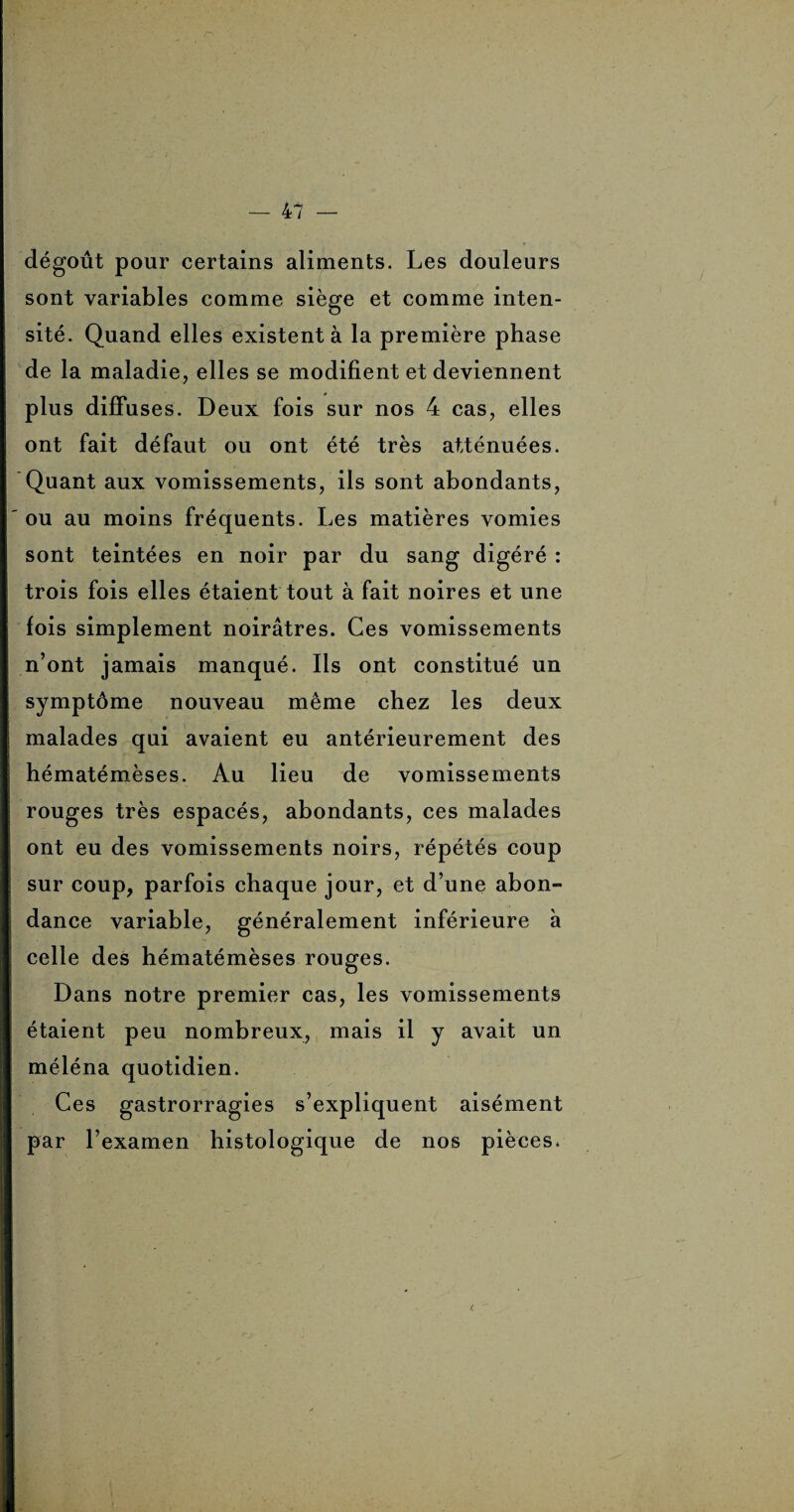 dégoût pour certains aliments. Les douleurs sont variables comme siège et comme inten¬ sité. Quand elles existent à la première phase de la maladie, elles se modifient et deviennent plus diffuses. Deux fois sur nos 4 cas, elles ont fait défaut ou ont été très atténuées. Quant aux vomissements, ils sont abondants, ou au moins fréquents. Les matières vomies sont teintées en noir par du sang digéré : trois fois elles étaient tout à fait noires et une fois simplement noirâtres. Ces vomissements n’ont jamais manqué. Iis ont constitué un symptôme nouveau même chez les deux malades qui avaient eu antérieurement des hématémèses. Au lieu de vomissements rouges très espacés, abondants, ces malades ont eu des vomissements noirs, répétés coup sur coup, parfois chaque jour, et d’une abon¬ dance variable, généralement inférieure à celle des hématémèses rouges. Dans notre premier cas, les vomissements étaient peu nombreux, mais il y avait un méléna quotidien. Ces gastrorragies s’expliquent aisément par l’examen histologique de nos pièces.