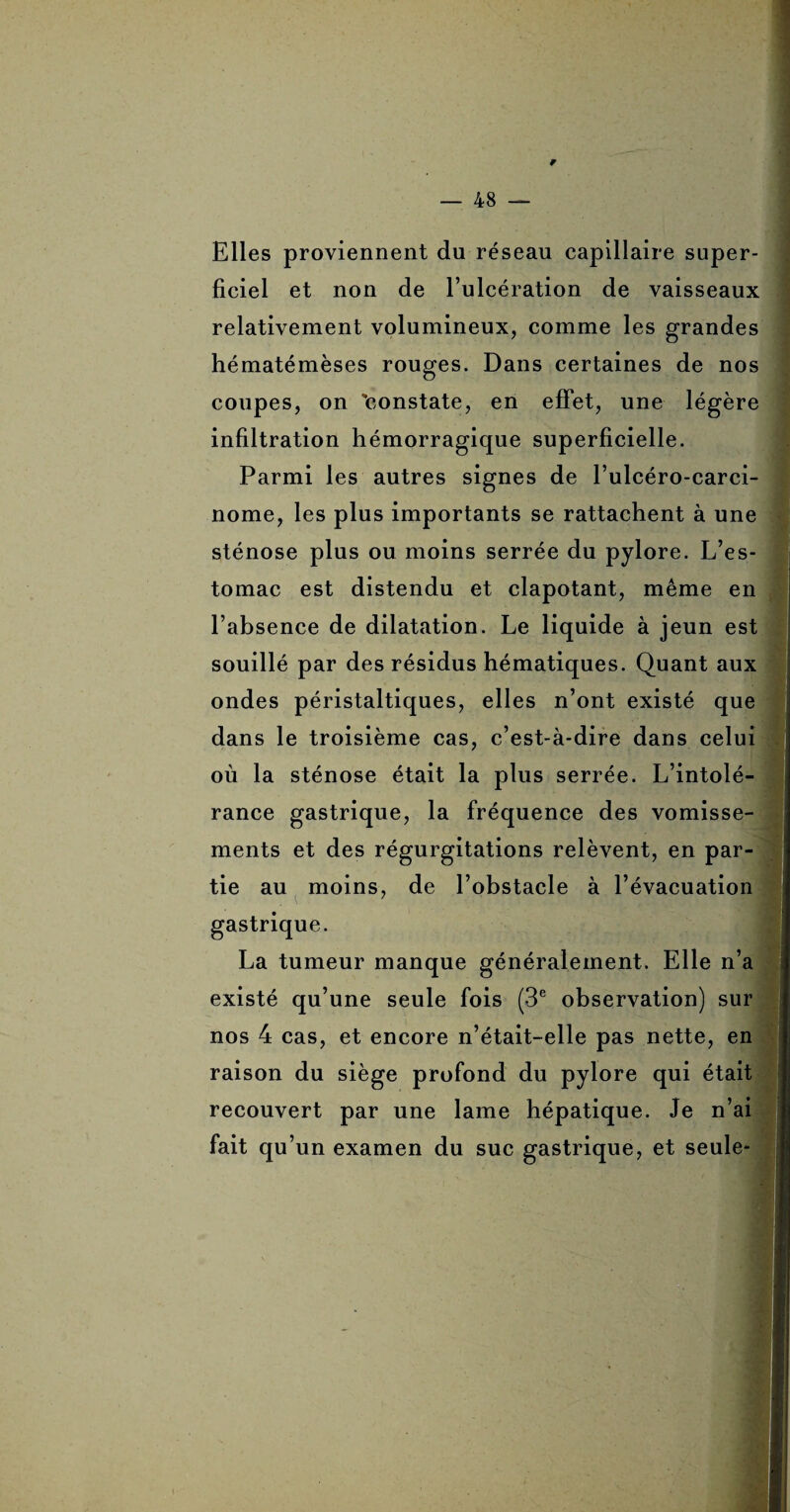 9 48 — Elles proviennent du réseau capillaire super¬ ficiel et non de l’ulcération de vaisseaux relativement volumineux, comme les grandes hématémèses rouges. Dans certaines de nos coupes, on 'constate, en effet, une légère infiltration hémorragique superficielle. Parmi les autres signes de l’ulcéro-carci- nome, les plus importants se rattachent à une sténose plus ou moins serrée du pylore. L’es¬ tomac est distendu et clapotant, même en l’absence de dilatation. Le liquide à jeun est souillé par des résidus hématiques. Quant aux ondes péristaltiques, elles n’ont existé que dans le troisième cas, c’est-à-dire dans celui où la sténose était la plus serrée. L’intolé¬ rance gastrique, la fréquence des vomisse¬ ments et des régurgitations relèvent, en par¬ tie au moins, de l’obstacle à l’évacuation gastrique. La tumeur manque généralement. Elle n’a existé qu’une seule fois (3e observation) sur nos 4 cas, et encore n’était-elle pas nette, en raison du siège profond du pylore qui était recouvert par une lame hépatique. Je n’ai fait qu’un examen du suc gastrique, et seule*