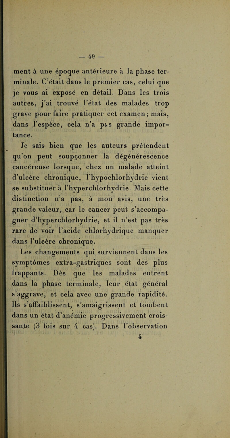ment à une époque antérieure à la phase ter¬ minale. C’était dans le premier cas, celui que je vous ai exposé en détail. Dans les trois autres, j’ai trouvé l’état des malades trop grave pour faire pratiquer cet examen; mais, dans l’espèce, cela n’a pas grande impor¬ tance. Je sais bien que les auteurs prétendent qu’on peut soupçonner la dégénérescence cancéreuse lorsque, chez un malade atteint d’ulcère chronique, l’hypochlorhydrie vient se substituer à l’hyperchlorhydrie. Mais cette distinction n’a pas, à mon avis, une très grande valeur, car le cancer peut s’accompa¬ gner d’hyperchlorhydrie, et il n’est pas très rare de voir l’acide chlorhydrique manquer dans l’ulcère chronique. Les changements qui surviennent dans les symptômes extra-gastriques sont des plus frappants. Dès que les malades entrent dans la phase terminale, leur état général s’aggrave, et cela avec une grande rapidité. Ils s’affaiblissent, s’amaigrissent et tombent dans un état d’anémie progressivement crois¬ sante (3 fois sur 4 cas). Dans l’observation 4