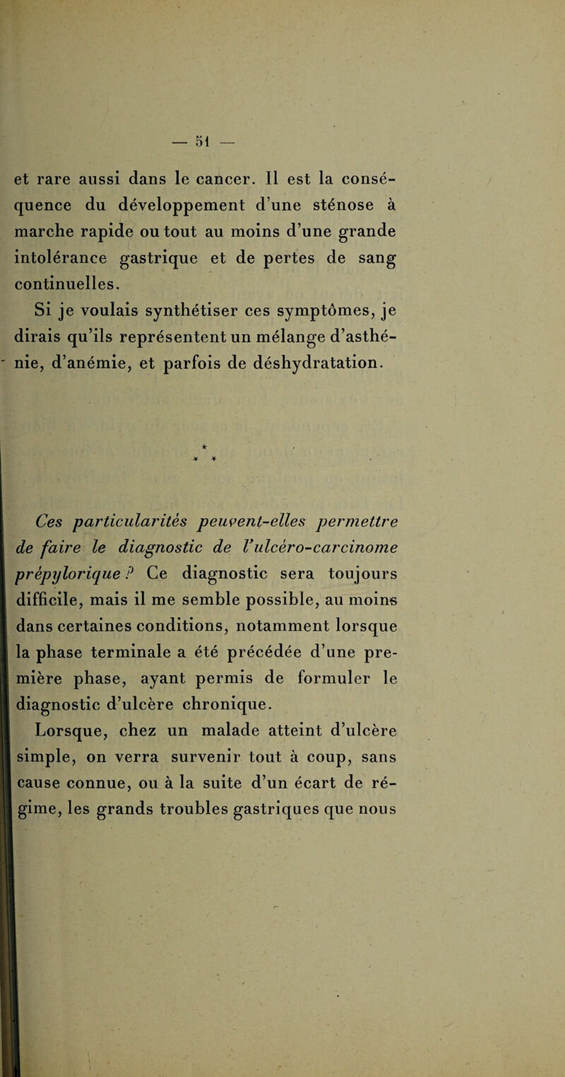 et rare aussi dans le cancer. Il est la consé¬ quence du développement d’une sténose à marche rapide ou tout au moins d’une grande intolérance gastrique et de pertes de sang continuelles. Si je voulais synthétiser ces symptômes, je dirais qu’ils représentent un mélange d’asthé¬ nie, d’anémie, et parfois de déshydratation. Ces particularités peuvent-elles permettre de faire le diagnostic de Vulcèro-carcinome prèpylorique P Ce diagnostic sera toujours difficile, mais il me semble possible, au moins dans certaines conditions, notamment lorsque la phase terminale a été précédée d’une pre¬ mière phase, ayant permis de formuler le diagnostic d’ulcère chronique. Lorsque, chez un malade atteint d’ulcère simple, on verra survenir tout à coup, sans cause connue, ou à la suite d’un écart de ré¬ gime, les grands troubles gastriques que nous