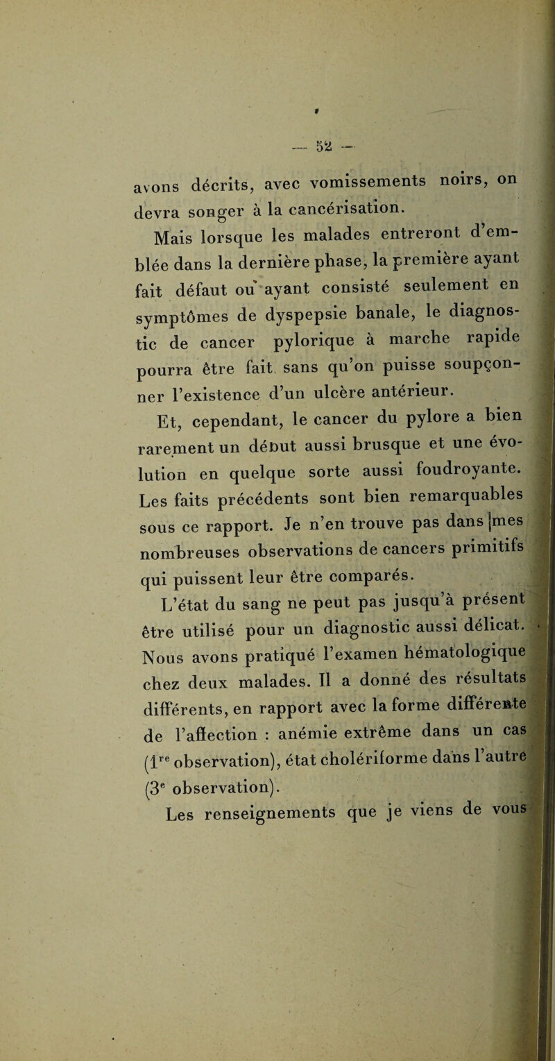 f — 52 — avons décrits, avec vomissements noirs, on devra songer à la cancérisation. Mais lorsque les malades entreront d’em¬ blée dans la dernière phase, la première ayant fait défaut ou ayant consisté seulement en symptômes de dyspepsie banale, le diagnos¬ tic de cancer pylorique à marche rapide pourra être fait sans qu on puisse soupçon¬ ner l’existence d’un ulcéré antérieur. Et, cependant, le cancer du pylore a bien rarement un début aussi brusque et une évo¬ lution en quelque sorte aussi foudroyante. Les faits précédents sont bien remarquables sous ce rapport. Je n’en trouve pas dans [mes nombreuses observations de cancers primitifs qui puissent leur être comparés. L’état du sang ne peut pas jusqu’à présent être utilisé pour un diagnostic aussi délicat. Nous avons pratiqué l’examen hématologique chez deux malades. Il a donné des résultats différents, en rapport avec la forme différente de l’afîection : anémie extrême dans un cas (ire observation), état cholériforme dans l’autre (3e observation). Les renseignements que je viens de vous