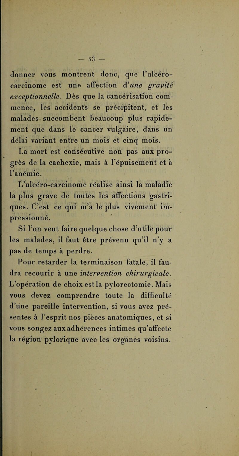 — a 3 — donner vous montrent donc, que l’ulcéro- carcinome est une affection d'une gravité exceptionnelle. Dès que la cancérisation com¬ mence, les accidents se précipitent, et les malades succombent beaucoup plus rapide¬ ment que dans le cancer vulgaire, dans un délai variant entre un mois et cinq mois. La mort est consécutive non pas aux pro¬ grès de la cachexie, mais à l’épuisement et à l’anémie. L’ulcéro-carcinome réalise ainsi la maladie la plus grave de toutes les affections gastri¬ ques. C’est ce qui m’a le plus vivement im¬ pressionné. Si l’on veut faire quelque chose d’utile pour les malades, il faut être prévenu qu’il n’y a pas de temps à perdre. Pour retarder la terminaison fatale, il fau¬ dra recourir à une intervention chirurgicale. L’opération de choix est la pylorectomie. Mais vous devez comprendre toute la difficulté d’une pareille intervention, si vous avez pré¬ sentes à l’esprit nos pièces anatomiques, et si vous songez aux adhérences intimes qu’affecte la région pylorique avec les organes voisins.