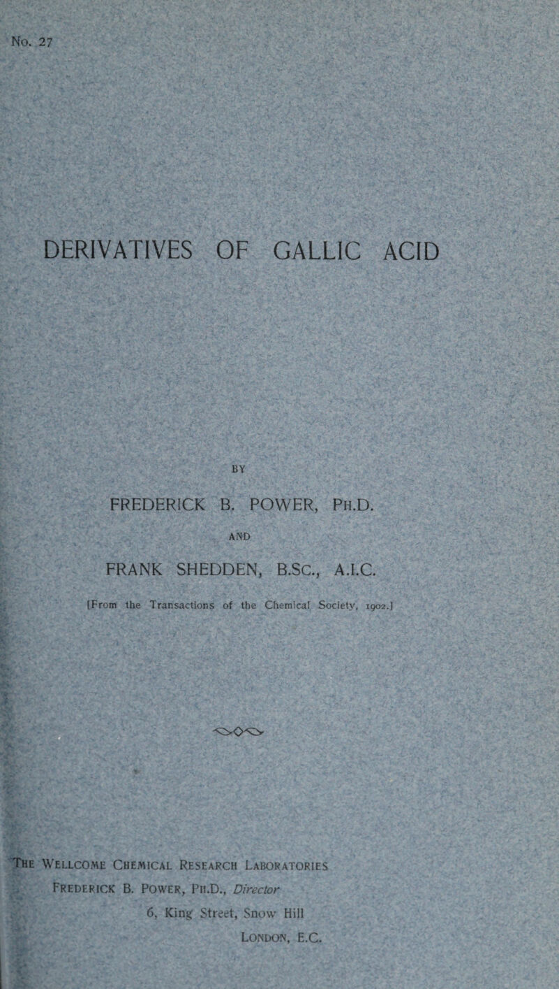 No. 27 DERIVATIVES OF GALLIC ACID BY FREDERICK B. POWER, Ph.D. AND FRANK SHEDDEN, B.SC., A.I.C. [From the Transactions of the Chemical Society, 1902.] The Wellcome Chemical Research Laboratories Frederick B. Power, Pii.D., Director 6, King: Street, Snow Hill London, E.C.