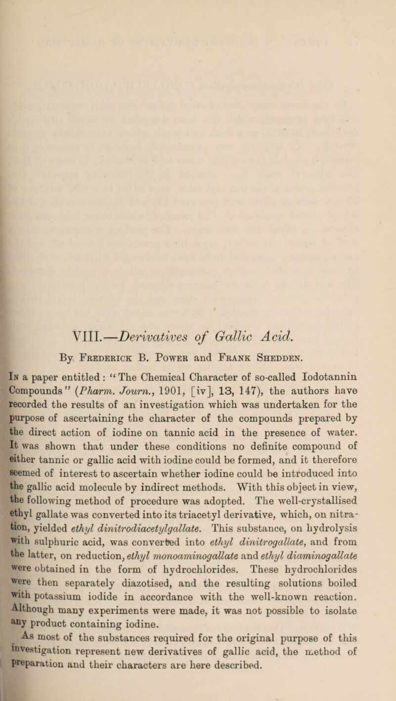 VIII.—Derivatives of Gallic Acid. By Frederick B. Power and Frank Shedden. In a paper entitled : “ The Chemical Character of so-called Iodotannin Compounds” (Pharm. Journ., 1901, [iv], 13, 147), the authors have recorded the results of an investigation which was undertaken for the purpose of ascertaining the character of the compounds prepared by the direct action of iodine on tannic acid in the presence of water. It was shown that under these conditions no definite compound of either tannic or gallic acid with iodine could be formed, and it therefore seemed of interest to ascertain whether iodine could be introduced into the gallic acid molecule by indirect methods. With this object in view, the following method of procedure was adopted. The well-crystallised ethyl gallate was converted into its triacetyl derivative, which, on nitra¬ tion, yielded ethyl dinitrodiacetylgallate. This substance, on hydrolysis whh sulphuric acid, was converted into ethyl dinitrogallate, and from the latter, on reduction, ethyl monoaminogallate and ethyl diccmmogallate were obtained in the form of hydrochlorides. These hydrochlorides were then separately diazotised, and the resulting solutions boiled with potassium iodide in accordance with the well-known reaction. Although many experiments were made, it was not possible to isolate any product containing iodine. As most of the substances required for the original purpose of this investigation represent new derivatives of gallic acid, the method of preparation and their characters are here described.