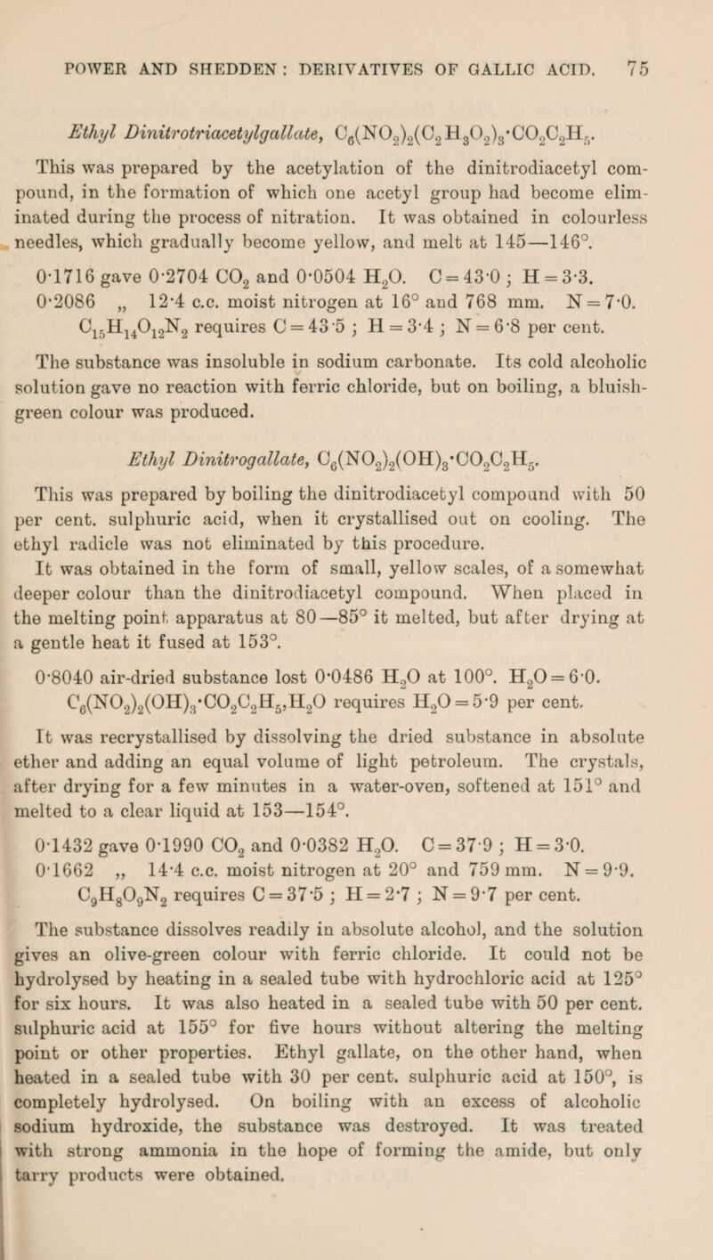 Ethyl Dinitrotriacetylgcillate, Ce(N02)2(C2H309)3*C02C2H-. This was prepared by the acetylation of the dinitrodiacetyl com¬ pound, in the formation of which one acetyl group had become elim¬ inated during the process of nitration. It was obtained in colourless needles, which gradually become yellow, and melt at 145—146°. 0-1716 gave 0*2704 C02 and 0*0504 H20. C = 43*0; H = 33. 0-2086 „ 12*4 c.c. moist nitrogen at 16° and 768 mm. N = 7*0. C15H14012N2 requires C = 43 5 ; H = 3*4 ; N = 6’8 per cent. The substance was insoluble in sodium carbonate. Its cold alcoholic v solution gave no reaction with ferric chloride, but on boiling, a bluish- green colour was produced. Ethyl Einitrogallate, C6(N02)2(0H)3*C02C2H5. This was prepared by boiling the dinitrodiacetyl compound with 50 per cent, sulphuric acid, when it crystallised out on cooling. The ethyl radicle was not eliminated by this procedure. It was obtained in the form of small, yellow scales, of a somewhat deeper colour than the dinitrodiacetyl compound. When placed in the melting point, apparatus at 80—85° it melted, but after drying at a gentle heat it fused at 153°. 08040 air-dried substance lost 0*0486 H20 at 100°. H2O = 6'0. C6(N02)2(0H)3*C02C2H5,H20 requires H20 = 5-9 per cent. It was recrystallised by dissolving the dried substance in absolute ether and adding an equal volume of light petroleum. The crystals, after drying for a few minutes in a water-oven, softened at 151° and melted to a clear liquid at 153—154°. 0-1432 gave 0-1990 C02 and 0-0382 H,0. C = 37*9 ; H = 30. 0-1662 ,, 14-4 c.c. moist nitrogen at 20° and 759 mm. N = 9-9. C9H809N2 requires C = 37*5 ; H = 2*7 ; N = 9*7 per cent. The substance dissolves readily in absolute alcohol, and the solution gives an olive-green colour with ferric chloride. It could not be hydrolysed by heating in a sealed tube with hydrochloric acid at 125° for six hours. It was also heated in a sealed tube with 50 per cent, sulphuric acid at 155° for five hours without altering the melting point or other properties. Ethyl gallate, on the other hand, when heated in a sealed tube with 30 per cent, sulphuric acid at 150°, is completely hydrolysed. On boiling with an excess of alcoholic sodium hydroxide, the substance was destroyed. It was treated with strong ammonia in the hope of forming the amide, but only tarry products were obtained.