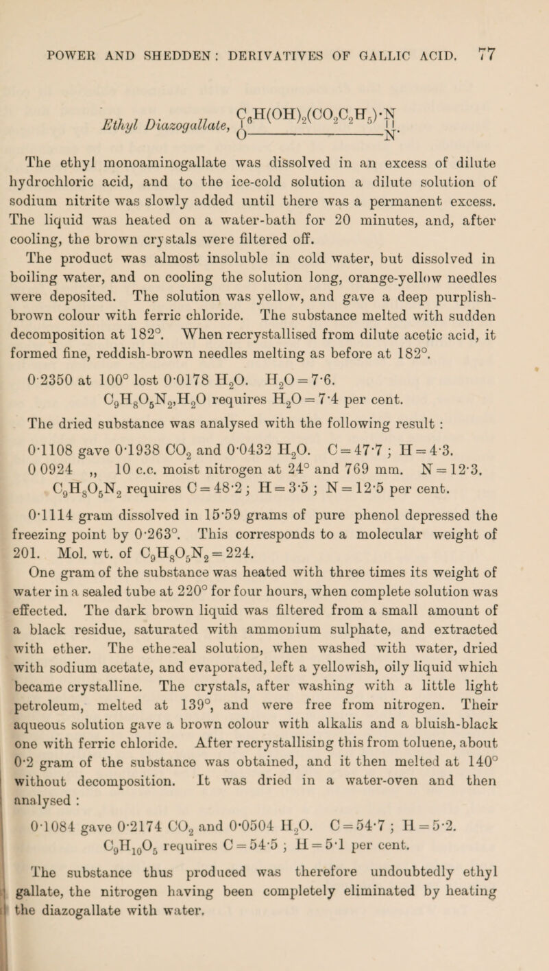 Ethyl Diazogdilate, C 6H(0H)2(C02C2H5) • N 0-N- The ethyl monoaminogallate was dissolved in an excess of dilute hydrochloric acid, and to the ice-cold solution a dilute solution of sodium nitrite was slowly added until there was a permanent excess. The liquid was heated on a water-bath for 20 minutes, and, after cooling, the brown crystals were filtered off. The product was almost insoluble in cold water, but dissolved in boiling water, and on cooling the solution long, orange-yellow needles were deposited. The solution was yellow, and gave a deep purplish- brown colour with ferric chloride. The substance melted with sudden decomposition at 182°. When recrystallised from dilute acetic acid, it formed fine, reddish-brown needles melting as before at 182°. 0-2350 at 100° lost 0-0178 H20. H20 = 7-6. C9H805N2,H20 requires H20 = 7*4 per cent. The dried substance was analysed with the following result : 0-1108 gave 0*1938 C02 and 0-0432 H20. C = 47*7; 14 = 4-3. 0 0924 ,, 10 c.c. moist nitrogen at 24° and 769 mm. N = 12'3. C9H805N2 requires C = 48*2 ; H = 3*5; N = 12*5 per cent. 0-1114 gram dissolved in 15*59 grams of pure phenol depressed the freezing point by 0-263°. This corresponds to a molecular weight of 201. Mol. wt. of C9H805N2 = 224. One gram of the substance was heated with three times its weight of water in a sealed tube at 220° for four hours, when complete solution was effected. The dark brown liquid was filtered from a small amount of a black residue, saturated with ammonium sulphate, and extracted with ether. The ethereal solution, when washed with water, dried with sodium acetate, and evaporated, left a yellowish, oily liquid which became crystalline. The crystals, after washing with a little light petroleum, melted at 139°, and were free from nitrogen. Their aqueous solution gave a brown colour with alkalis and a bluish-black one with ferric chloride. After recrystallising this from toluene, about 0-2 gram of the substance was obtained, and it then melted at 140° without decomposition. It was dried in a water-oven and then analysed : 0-1084 gave 0*2174 C02 and 0*0504 H,0. C = 54*7 ; H = 5-2. C9H10O5 requires C = 54*5 ; 11 = 5*1 per cent. The substance thus produced was therefore undoubtedly ethyl gallate, the nitrogen having been completely eliminated by heating si the diazogallate with water.