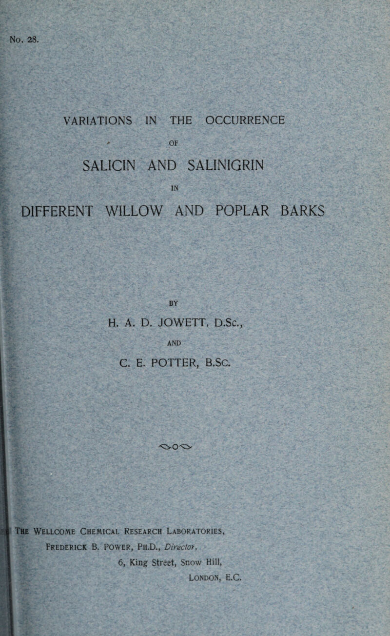 No. 28. VARIATIONS IN THE OCCURRENCE OF SALICIN AND SALINIGRIN IN DIFFERENT WILLOW AND POPLAR BARKS BY H. A. D. JOWETT, D.Sc., AND C. E. POTTER, B.SC. The Wellcome Chemical Research Laboratories, Frederick B. Power, Ph.D., Director. 6, King Street, Snow Hill, London, E.C.