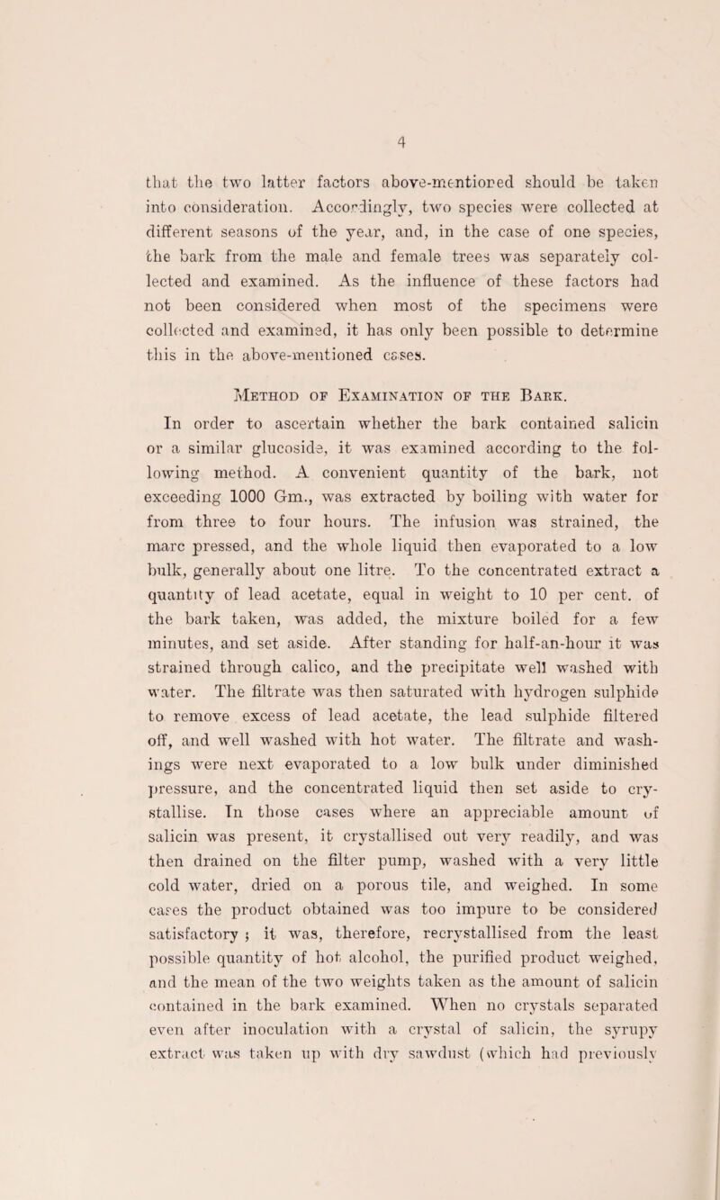 that the two latter factors above-mentioned should be taken into consideration. Accordingly, two species were collected at different seasons of the year, and, in the case of one species, the bark from the male and female trees was separately col¬ lected and examined. As the influence of these factors had not been considered when most of the specimens were collected and examined, it has only been possible to determine this in the above-mentioned esses. Method of Examination of the Bark. In order to ascertain whether the bark contained salicin or a similar glucoside, it was examined according to the fol¬ lowing method. A convenient quantity of the bark, not exceeding 1000 Gm., was extracted by boiling with water for from three to four hours. The infusion was strained, the marc pressed, and the whole liquid then evaporated to a low bulk, generally about one litre. To the concentrated extract a quantity of lead acetate, equal in weight to 10 per cent, of the bark taken, was added, the mixture boiled for a few minutes, and set aside. After standing for half-an-hour it was strained through calico, and the precipitate well washed with water. The filtrate was then saturated with hydrogen sulphide to remove excess of lead acetate, the lead sulphide filtered off, and well washed with hot water. The filtrate and wash¬ ings were next evaporated to a low bulk under diminished pressure, and the concentrated liquid then set aside to cry¬ stallise. In those cases where an appreciable amount of salicin was present, it crystallised out very readily, and was then drained on the filter pump, washed with a very little cold water, dried on a porous tile, and weighed. In some cases the product obtained was too impure to be considered satisfactory ; it was, therefore, recrystallised from the least possible quantity of hot alcohol, the purified product weighed, and the mean of the two weights taken as the amount of salicin contained in the bark examined. When no crystals separated even after inoculation with a crystal of salicin, the syrupy extract was taken up with dry sawdust (which had previously