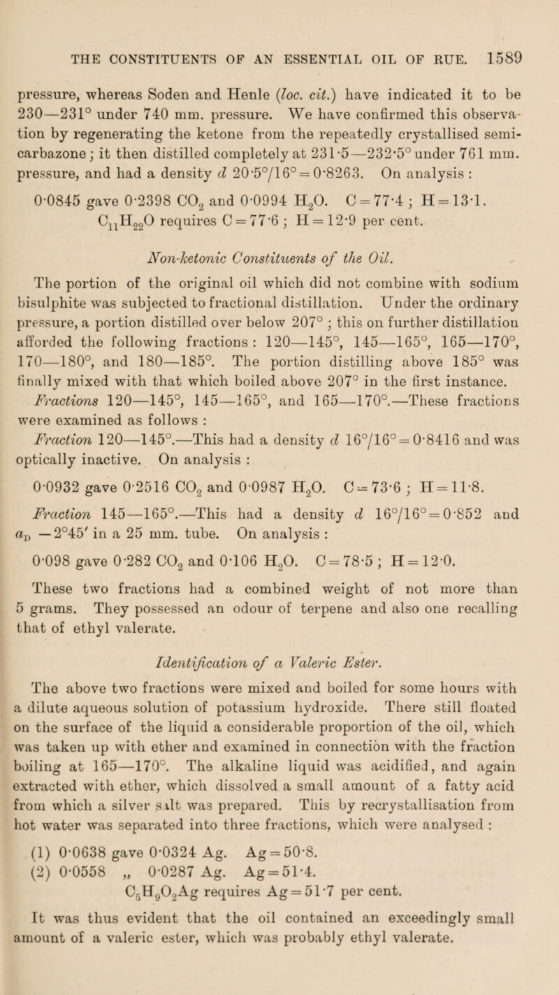 pressure, whereas Soden and Henle (loc. cit.) have indicated it to be 230—231° under 740 mm. pressure. We have confirmed this observa¬ tion by regenerating the ketone from the repeatedly crystallised semi- carbazone ; it then distilled completely at 231 *5—232*5° under 761 mm. pressure, and had a density d 20*5°/l 6° = 0*8263. On analysis : 0*0845 gave 0*2398 C02 and 0*0994 H20. C = 77*4; H=13*l. CnH290 requires C = 77*6; H = 12*9 per cent. Non-ketonic Constituents of the Oil. The portion of the original oil which did not combine with sodium bisulphite was subjected to fractional distillation. Under the ordinary pressure, a portion distilled over below 207° ; this on further distillation afforded the following fractions: 120—145°, 145—165°, 165—170°, 170—180°, and 180—185°. The portion distilling above 185° was finally mixed with that which boiled above 207° in the first instance. Fractions 120—145°, 145——165°, and 165—170°.—These fractions were examined as follows : Fraction 120—145°.—This had a density d 16°/16° = 0*8416 and was optically inactive. On analysis : 0*0932 gave 0*2516 C02 and 0*0987 H20. C-73*6 ; H = ll*8. Fraction 145—165°.—This had a density cl 16°/16° = 0*852 and aQ — 2°45' in a 25 mm. tube. On analysis : 0*098 gave 0*282 C02 and 0*106 H20. 0 = 78*5; H = 12*0. These two fractions had a combined weight of not more than 5 grams. They possessed an odour of terpene and also one recalling that of ethyl valerate. Identification of a Valeric Ester. The above two fractions were mixed and boiled for some hours with a dilute aqueous solution of potassium hydroxide. There still floated on the surface of the liquid a considerable proportion of the oil, which was taken up with ether and examined in connection with the fraction boiling at 165—170°. The alkaline liquid was acidified, and again extracted with ether, which dissolved a small amount of a fatty acid from which a silver silt was prepared. This by recrystallisation from hot water was separated into three fractions, which were analysed : (1) 0*0638 gave 0*0324 Ag. Ag = 50*8. (2) 0*0558 „ 0*0287 Ag. Ag = 51*4. C5H902Ag requires Ag = 51*7 per cent. It was thus evident that the oil contained an exceedingly small amount of a valeric ester, which was probably ethyl valerate.