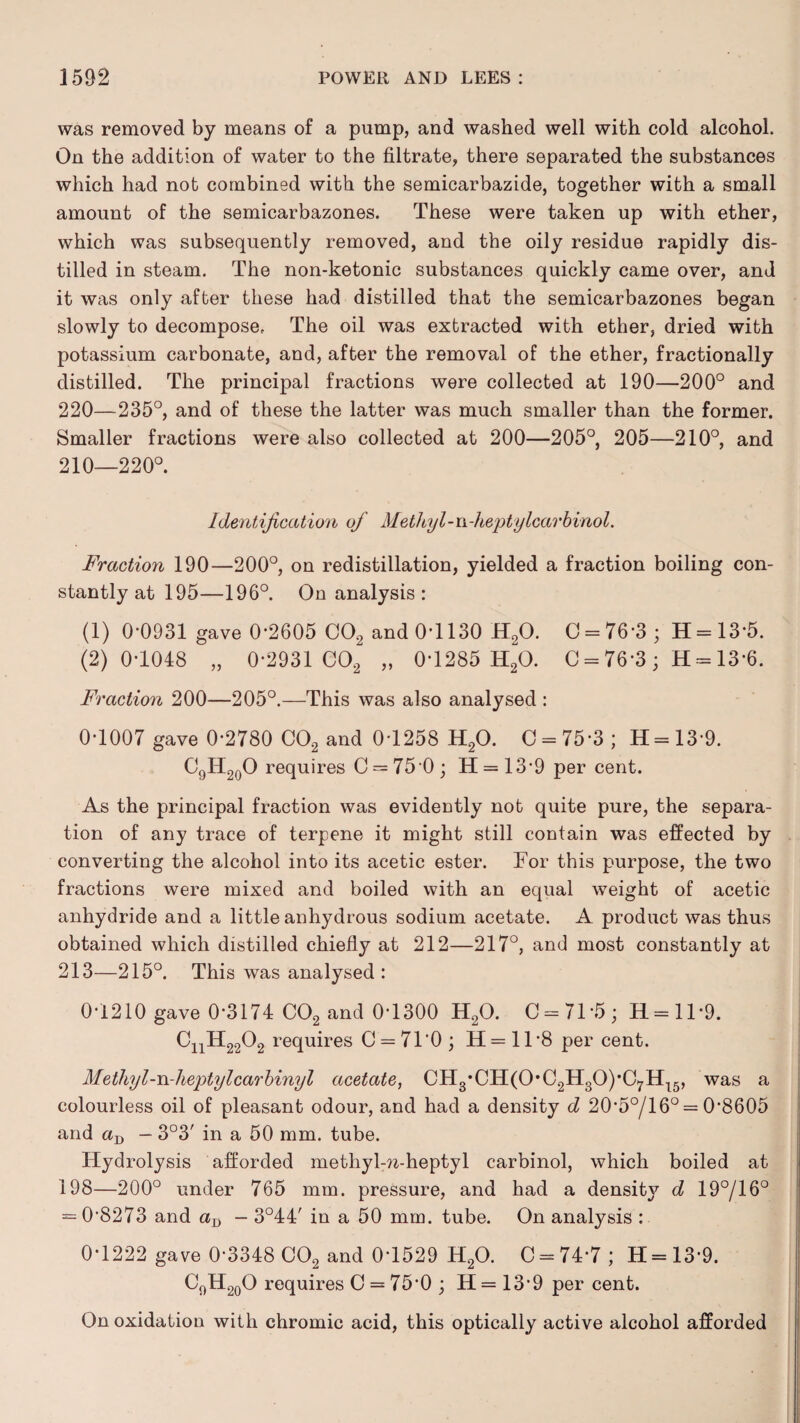 was removed by means of a pump, and washed well with cold alcohol. On the addition of water to the filtrate, there separated the substances which had not combined with the semicarbazide, together with a small amount of the semicarbazones. These were taken up with ether, which was subsequently removed, and the oily residue rapidly dis¬ tilled in steam. The non-ketonic substances quickly came over, and it was only after these had distilled that the semicarbazones began slowly to decompose. The oil was extracted with ether, dried with potassium carbonate, and, after the removal of the ether, fractionally distilled. The principal fractions were collected at 190—200° and 220—235°, and of these the latter was much smaller than the former. Smaller fractions were also collected at 200—205°, 205—210°, and 210—220°. Identification of Methyl-n-heptylcarbinol. Fraction 190—200°, on redistillation, yielded a fraction boiling con¬ stantly at 195—196°. On analysis: (1) 0*0931 gave 0*2605 C02 and 0-1130 H20. 0 = 76*3; 11 = 13-5. (2) 0-1048 „ 0-2931 C02 „ 0-1285 H20. C = 76*3 ; H = 13-6. Fraction 200—205°.—This was also analysed : 0-1007 gave 0-2780 C02 and 0-1258 H20. C = 75-3; H=13-9. C9H20O requires C = 75-0; H = 13’9 per cent. As the principal fraction was evidently not quite pure, the separa¬ tion of any trace of terpene it might still contain was effected by converting the alcohol into its acetic ester. Tor this purpose, the two fractions were mixed and boiled with an equal weight of acetic anhydride and a little anhydrous sodium acetate. A product was thus obtained which distilled chiefly at 212—217°, and most constantly at 213—215°. This was analysed : 0-1210 gave 0-3174 C02 and 0-1300 H20. 0 = 71*5; H = 1T9. CnH2202 requires C = 71'0; H = 1T8 per cent. Methyl-n-heptylcarhinyl acetate, CH3*CH(0*C2H30),C7H15, was a colourless oil of pleasant odour, and had a density d 20'5o/16° = 08605 and - 3°3' in a 50 mm. tube. Hydrolysis afforded metliyl-?z-heptyl carbinol, which boiled at 198—200° under 765 mm. pressure, and had a density d 19°/16° = 0*8273 and aD — 3°44' in a 50 mm. tube. On analysis : 0-1222 gave 0-3348 C02 and 0-1529 H20. 0 = 74*7; H = 13-9. C9H20O requires 0 = 75*0; H=13*9 per cent. On oxidation with chromic acid, this optically active alcohol afforded