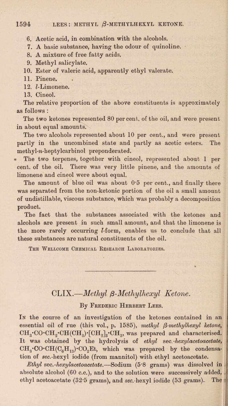 6. Acetic acid, in combination with the alcohols. 7. A basic substance, having the odour of quinoline. • 8. A mixture of free fatty acids. 9. Methyl salicylate. 10. Ester of valeric acid, apparently ethyl valerate. 11. Pinene. 12. Z-Limonene. 13. Cineol. The relative proportion of the above constituents is approximately as follows : The two ketones represented 80 percent, of the oil, and were present in about equal amounts. The two alcohols represented about 10 per cent., and were present partly in the uncombined state and partly as acetic esters. The methyl-w-heptylcarbinol preponderated. • The two terpenes, together with cineol, represented about 1 per cent, of the oil. There was very little pinene, and the amounts of limonene and cineol were about equal. The amount of blue oil was about 0‘5 per cent., and finally there was separated from the non-ketonic portion of the oil a small amount of undistillable, viscous substance, which was probably a decomposition product. The fact that the substances associated with the ketones and alcohols are present in such small amount, and that the limonene is the more rarely occurring £-form, enables us to conclude that all these substances are natural constituents of the oil. The Wellcome Chemical Research Laboratories. CLIX.—Methyl fi-Methylliexyl Ketone. By Frederic Herbert Lees. In the course of an investigation of the ketones contained in an essential oil of rue (this vol., p. 1585), methyl fi-methylhexyl ketone, CH3*CO*CH2,CH(CH3)*[CH2]3,CH3, was prepared and characterised. It was obtained by the hydrolysis of ethyl seQ.-hexylacetoacetaie, CH3,C0*CH(C6H13)*C02Et, which was prepared by the condensa¬ tion of sec.-hexyl iodide (from mannitol) with ethyl acetoacetate. Ethyl sec.-hexylacetoacetate.—Sodium (5‘8 grams) was dissolved in absolute alcohol (60 c.c.), and to the solution were successively added, ethyl acetoacetate (32*5 grams), and sec.-hexyl iodide (53 grams). The