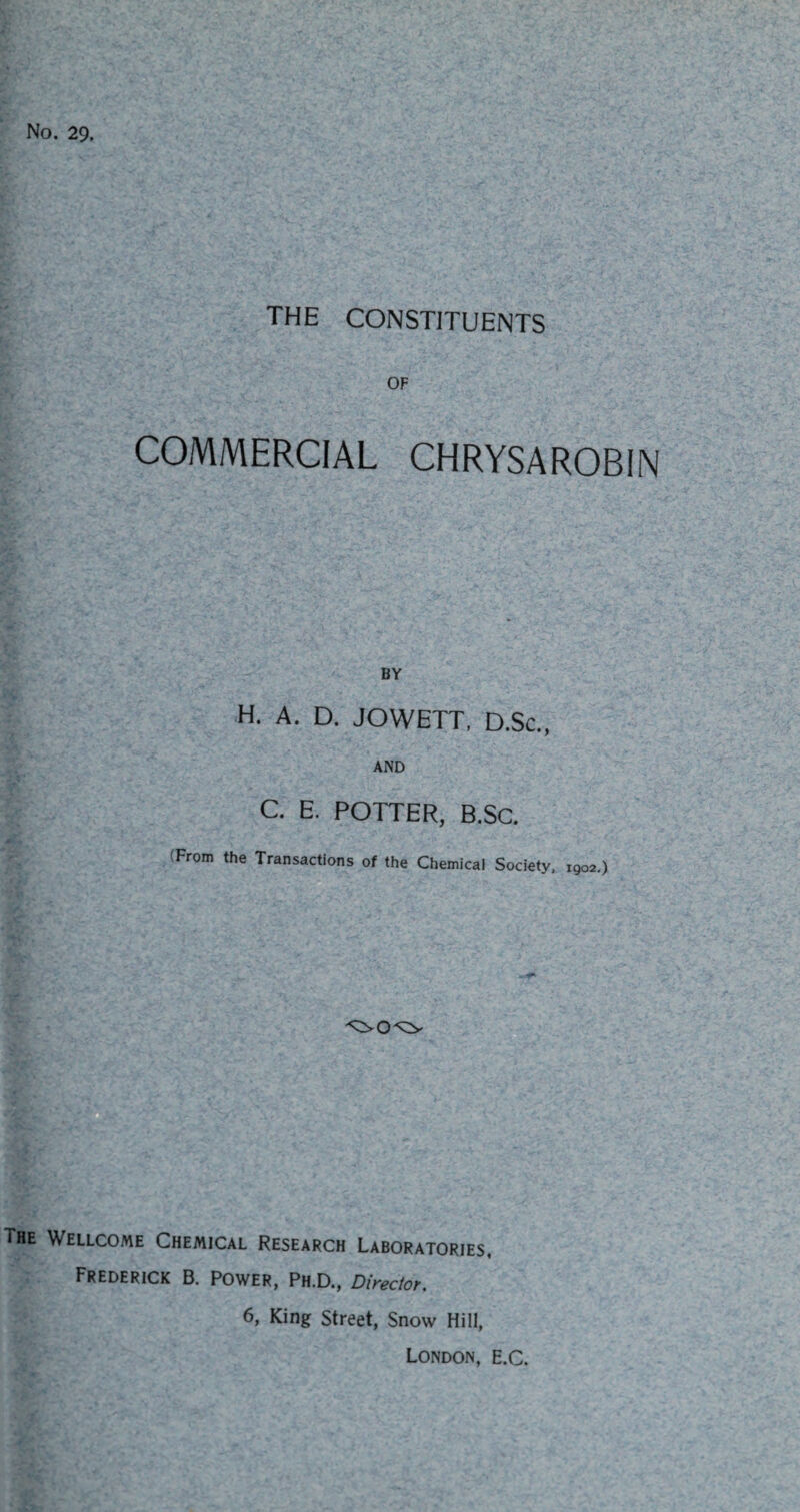 No. 29. the constituents OF COMMERCIAL CHRYSAROBIN BY H. A. D. JOWETT, D.Sc., AND C. E. POTTER, B.Sc. From the Transactions of the Chemical Society, 1902.) The Wellcome Chemical Research Laboratories, Frederick B. Power, Ph.D., Director. 6, King Street, Snow Hill, London, e.C.