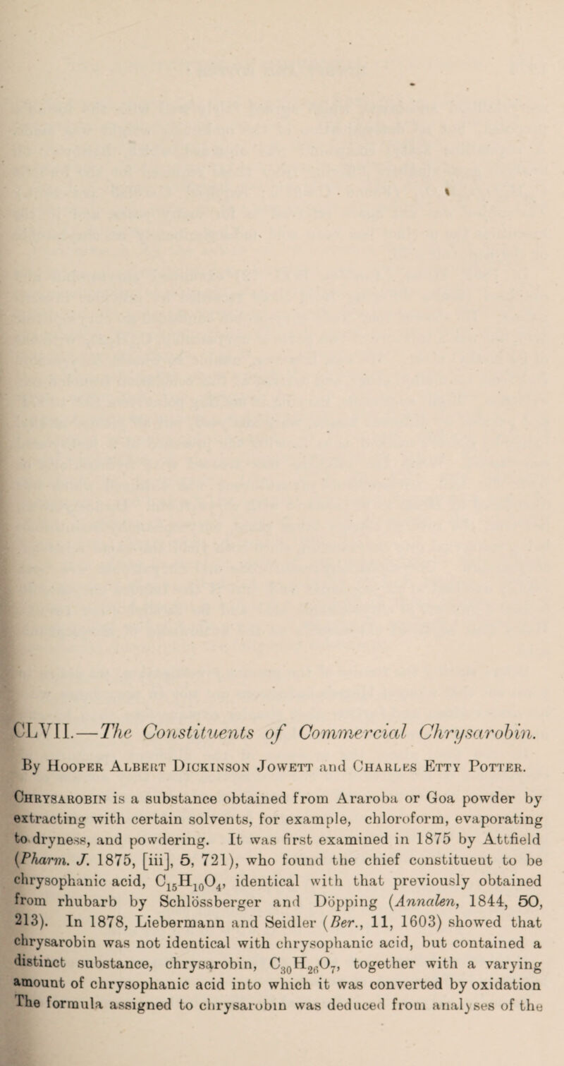 pLVII. — The Constituents of Commercial Chrysarohin. By Hooper Albert Dickinson Jowett and Charles Etty Potter. Chrysarobin is a substance obtained from Araroba or Goa powder by extracting with certain solvents, for example, chloroform, evaporating to dryness, and powdering. It was first examined in 1875 by Attfield (Pharvi. J. 1875, [iii], 5, 721), who found the chief constituent to be chrysophanic acid, C15H10O4, identical with that previously obtained from rhubarb by Schlossberger and Dopping (Annalen, 1844, 60, 213). In 1878, Liebermann and Seidler (Her., 11, 1603) showed that chrysarobin was not identical with chrysophanic acid, but contained a distinct substance, chrysarobin, CsoH2607, together with a varying amount of chrysophanic acid into which it was converted by oxidation The formula assigned to chrysarobin was deduced from analyses of the