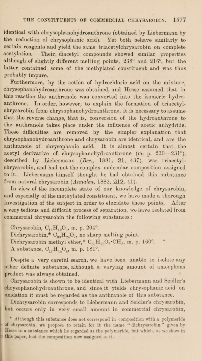 identical with chrysophanohydroanthrone (obtained by Liebermann by the reduction of chrysophanic acid). Yet both behave similarly to certain reagents and yield the same triacetylchrysarobin on complete acetylation. Their diacetyl compounds showed similar properties although of slightly different melting points, 238° and 216°, but the latter contained some of the methylated constituent and was thus probably impure. Furthermore, by the action of hydrochloric acid on the mixture, chrysophanohydroanthrone was obtained, and Hesse assumed that in this reaction the anthranole was converted into the isomeric hydro- anthrone. In order, however, to explain the formation of triacetyl¬ chrysarobin from chrysophanohydroanthrone, it is necessary to assume that the reverse change, that is, conversion of the hydroanthrone to the anthranole takes place under the influence of acetic anhydride. These difficulties are removed by the simpler explanation that chrysophanohydroanthrone and chrysarobin are identical, and are the anthranole of chrysophanic acid. It is almost certain that the acetyl derivative of chrysophanohydroanthrone (m. p. 230—231°), described by Liebermann (Ber., 1881, 21, 437), was triacetyl¬ chrysarobin, and had not the complex molecular composition assigned to it. Liebermann himself thought he had obtained this substance from natural chrysarobin (Annalen, 1882, 212, 41). In view of the incomplete state of our knowledge of chrysarobin, and especially of the methylated constituent, we have made a thorough investigation of the subject in order to elucidate these points. After a very tedious and difficult process of separation, we have isolated from commercial chrysarobin the following substances : Chrysarobin, C15H1203, m. p. 204°. Dichrysarobin,* C30H.nO7, no sharp melting point. Dichrysarobin methyl ether,* C30H23O7*CH3, m. p. 160°. A substance, C17HU04, m. p. 181°. Despite a very careful search, we have been unable to isolate any other definite substance, although a varying amount of amorphous product was always obtained. Chrysarobin is shown to be identical with Liebermann and Seidler’s chrysophanohydroanthrone, and since it yields chrysophanic acid on oxidation it must be regarded as the anthranole of this substance. Dichrysarobin corresponds to Liebermann and Seidler’s chrysarobin, but occurs only in very small amount in commercial chrysarobin, * Although this substance does not correspond in composition with a polymeride of chrysarobiu, we propose to retain for it the name “dichrysarobin” given by Hesse to a substance which he regarded as the polymeride, but which, as we show in I this paper, had the composition now assigned to it.