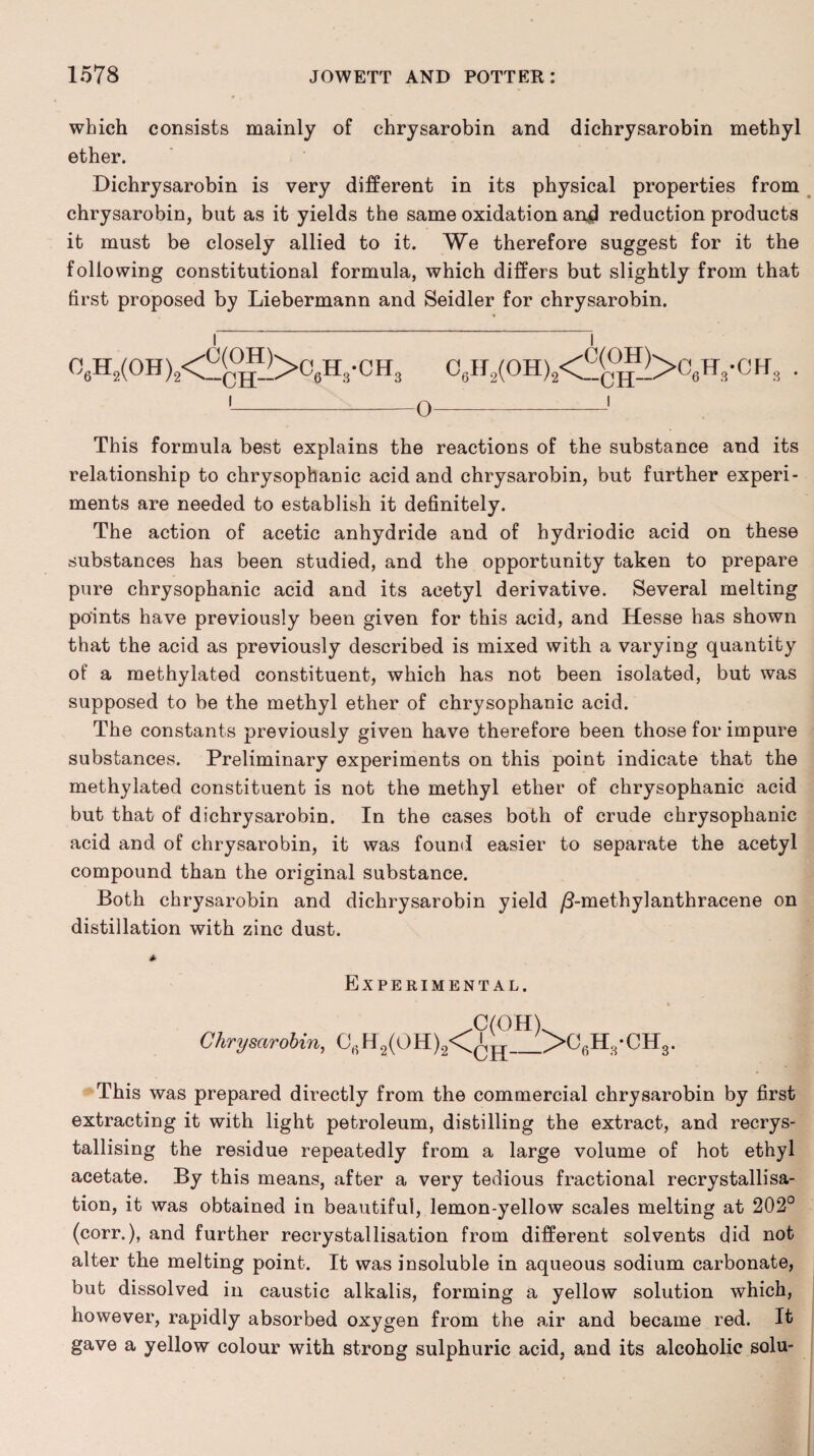 which consists mainly of chrysarobin and dichrysarobin methyl ether. Dichrysarobin is very different in its physical properties from chrysarobin, but as it yields the same oxidation and reduction products it must be closely allied to it. We therefore suggest for it the following constitutional formula, which differs but slightly from that first proposed by Liebermann and Seidler for chrysarobin. I l 06H2(0H)2<£(c°^>06H3-CH3 06H2(0H)s<£(^>06H8-CHs . This formula best explains the reactions of the substance and its relationship to chrysophanic acid and chrysarobin, but further experi¬ ments are needed to establish it definitely. The action of acetic anhydride and of hydriodic acid on these substances has been studied, and the opportunity taken to prepare pure chrysophanic acid and its acetyl derivative. Several melting points have previously been given for this acid, and Hesse has shown that the acid as previously described is mixed with a varying quantity of a methylated constituent, which has not been isolated, but was supposed to be the methyl ether of chrysophanic acid. The constants previously given have therefore been those for impure substances. Preliminary experiments on this point indicate that the methylated constituent is not the methyl ether of chrysophanic acid but that of dichrysarobin. In the cases both of crude chrysophanic acid and of chrysarobin, it was found easier to separate the acetyl compound than the original substance. Both chrysarobin and dichrysarobin yield /3-methylanthracene on distillation with zinc dust. Experimental. * .C(OHb Chrysarobin, CBHa(OH)2<^jI_>OflH8-CH8. This was prepared directly from the commercial chrysarobin by first extracting it with light petroleum, distilling the extract, and recrys¬ tallising the residue repeatedly from a large volume of hot ethyl acetate. By this means, after a very tedious fractional recrystallisa¬ tion, it was obtained in beautiful, lemon-yellow scales melting at 202° (corr.), and further recrystallisation from different solvents did not alter the melting point. It was insoluble in aqueous sodium carbonate, but dissolved in caustic alkalis, forming a yellow solution which, however, rapidly absorbed oxygen from the air and became red. It gave a yellow colour with strong sulphuric acid, and its alcoholic solu-