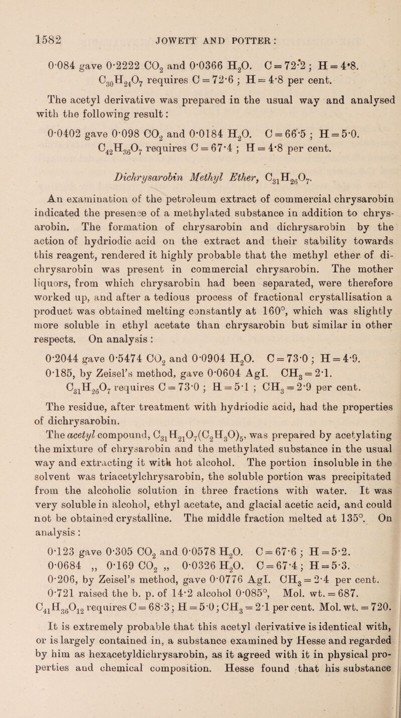 0 084 gave 0*2222 C02 and 0*0366 H20. C = 72;2; H = 4*8. 03oH2A requires C = 72*6 ; H = 4*8 per cent. The acetyl derivative was prepared in the usual way and analysed with the following result: 0*0402 gave 0*098 C02 and 0*0184 H20. C = 66*5 ; H = 5*0. C42H3607 requires C = 67*4 ; H = 4*8 per cent. Dichrysarobin Methyl Ether, C31H2607. An examination of the petroleum extract of commercial chrysarobin indicated the presence of a methylated substance in addition to chrys¬ arobin. The formation of chrysarobin and dichrysarobin by the action of hydriodic acid on the extract and their stability towards this reagent, rendered it highly probable that the methyl ether of di¬ chrysarobin was present in commercial chrysarobin. The mother liquors, from which chrysarobin had been separated, were therefore worked up, and after a tedious process of fractional crystallisation a product was obtained melting constantly at 160°, which was slightly more soluble in ethyl acetate than chrysarobin but similar in other respects. On analysis : 0*2044 gave 0*5474 C02 and 0*0904 H20. C = 73*0 ; H = 4*9. 0*185, by Zeisel’s method, gave 0*0604 Agl. CH3 = 2*1. C31H2607 requires C = 73*0 ; HL = 5*1 ; CH3 = 2*9 per cent. The residue, after treatment with hydriodic acid, had the properties of dichrysarobin. The acetyl compound, C31H2107(C2H30)5, was prepared by acetylating the mixture of chrysarobin and the methylated substance in the usual way and extracting it with hot alcohol. The portion insoluble in the solvent was triacetylchrysarobin, the soluble portion was precipitated from the alcoholic solution in three fractions with water. It was very soluble in alcohol, ethyl acetate, and glacial acetic acid, and could not be obtained crystalline. The middle fraction melted at 135°. On analysis : 0*123 gave 0*305 C02 and 0*0578 H20. C = 67*6; H = 5*2. 0*0684 „ 0*169 C02 „ 0*0326 H20. C = 67*4 ; H = 5*3. 0*206, by Zeisel’s method, gave 0*0776 Agl. CH3 = 2*4 per cent. 0*721 raised the b. p. of 14*2 alcohol 0*085°, Mol. wt. = 687. C4iH360i2 requiresC = 68*3; H = 5*0;CH3 = 2T percent. Mol. wt. = 720. It is extremely probable that this acetyl derivative is identical with, or is largely contained in, a substance examined by Hesse and regarded by him as hexacetyldichrysarobin, as it agreed with it in physical pro¬ perties and chemical composition. Hesse found that his substance