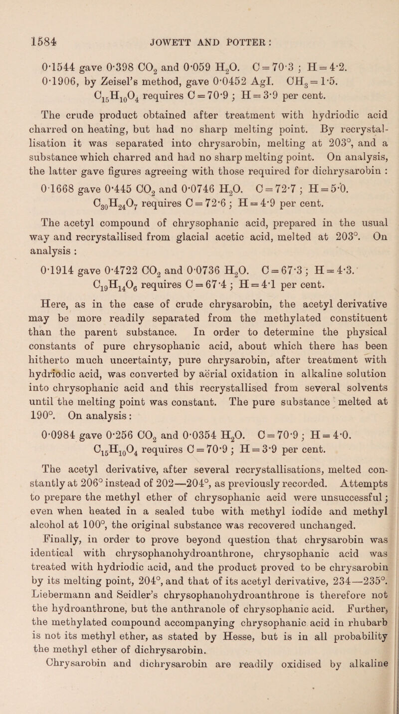 0*1544 gave 0*398 C02 and 0*059 H20. 0 = 70*3 5 H = 4*2. 0*1906, by Zeisel’s method, gave 0*0452 Agl. GH3=1*5. O15H10O4 requires C = 70*9 ; H = 3*9 per cent. The crude product obtained after treatment with hydriodic acid charred on heating, but had no sharp melting point. By recrystal¬ lisation it was separated into chrysarobin, melting at 203°, and a substance which charred and had no sharp melting point. On analysis, the latter gave figures agreeing with those required for dichrysarobin : 0*1668 gave 0*445 C02 and 0*0746 H20. C = 72*7 ; H = 5*‘0. C30H24O7 requires C = 72*6 ; H = 4*9 per cent. The acetyl compound of chrysophanic acid, prepared in the usual way and recrystallised from glacial acetic acid, melted at 203°. On analysis : 0*1914 gave 0*4722 C02 and 0*0736 H20. C = 67*3; H = 4*3. Ci9H1406 requires 0 = 67*4 ; H = 4*l per cent. Here, as in the case of crude chrysarobin, the acetyl derivative may be more readily separated from the methylated constituent than the parent substance. In order to determine the physical constants of pure chrysophanic acid, about which there has been hitherto much uncertainty, pure chrysarobin, after treatment with hydriodic acid, was converted by aerial oxidation in alkaline solution into chrysophanic acid and this recrystallised from several solvents until the melting point was constant. The pure substance melted at 190°. On analysis: 0*0984 gave 0*256 C02 and 0*0354 H20. C = 70*9; H = 4*0. C15H10O4 requires C = 70*9; H = 3*9 per cent. The acetyl derivative, after several recrystallisations, melted con¬ stantly at 206° instead of 202—204°, as previously recorded. Attempts to prepare the methyl ether of chrysophanic acid were unsuccessful; even when heated in a sealed tube with methyl iodide and methyl alcohol at 100°, the original substance was recovered unchanged. Finally, in order to prove beyond question that chrysarobin was identical with chrysophanohydroanthrone, chrysophanic acid was treated with hydriodic acid, and the product proved to be chrysarobin by its melting point, 204°, and that of its acetyl derivative, 234—235°. Liebermann and Seidler’s chrysophanohydroanthrone is therefore not the hydroanthrone, but the anthranole of chrysophanic acid. Further, the methylated compound accompanying chrysophanic acid in rhubarb is not its methyl ether, as stated by Hesse, but is in all probability the methyl ether of dichrysarobin. Chrysarobin and dichrysarobin are readily oxidised by alkaline