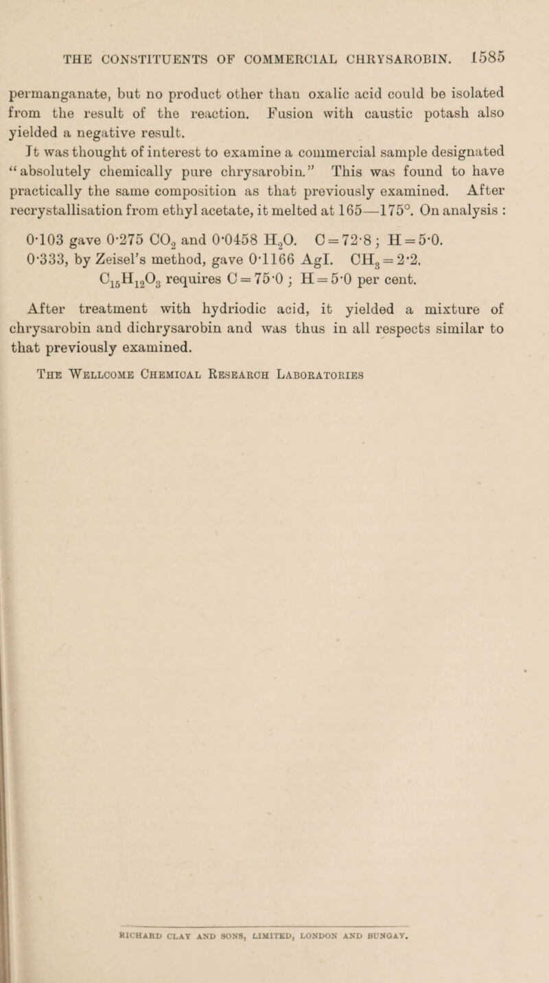 permanganate, but no product other than oxalic acid could be isolated from the result of the reaction. Fusion with caustic potash also yielded a negative result. It was thought of interest to examine a commercial sample designated “absolutely chemically pure chrysarobin. ” This was found to have practically the same composition as that previously examined. After recrystallisation from ethyl acetate, it melted at 165—175°. On analysis : 0-103 gave 0-275 C02 and 0*0458 H20. C = 72*8; H = 5*0. 0-333, by Zeisel’s method, gave 0-1166 Agl. CHS = 2*2. Ci5Hi203 requires 0 = 75-0; H = 5'0 per cent. After treatment with hydriodic acid, it yielded a mixture of chrysarobin and dichrysarobin and was thus in all respects similar to that previously examined. The Wellcome Chemical Research Laboratories RICHARD CLAY AND SONS, LIMITED, LONDON AND BUNGAY.