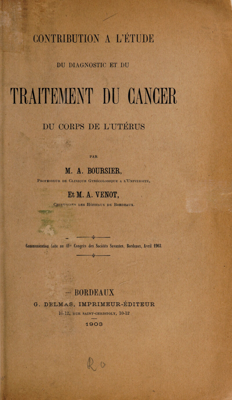 DU DIAGNOSTIC ET DU DU CORPS DE L’UTERUS PAR M. A. BOURSIER, Professeur de Clinique Gynécologique a l’Université, Et M. A. VENOT, Gjhiruroien des Hôpitaux de Bordeaux. Communication laite au 41e Congrès des Sociétés Savantes, Bordeaux, Avril 1903. - BORDEAUX G. DELMAS, IMPRIMEUR-ÉDITEUR 10-12, rue saint-christoly, 10-12 1903 f) A