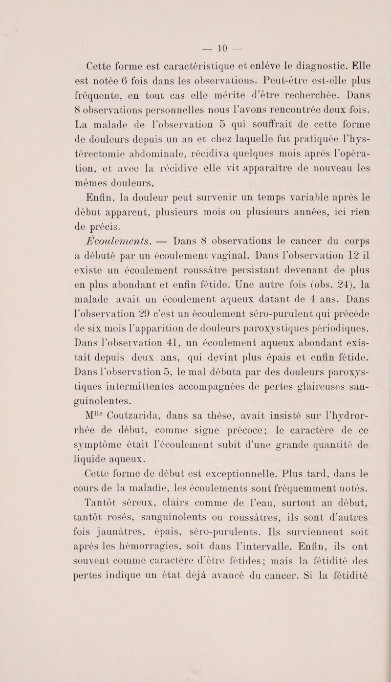 Cette forme est caractéristique et enlève le diagnostic. Elle est notée 6 fois dans les observations. Peut-être est-elle plus fréquente, en tout cas elle mérite d’être recherchée. Dans 8 observations personnelles nous l’avons rencontrée deux fois. La malade de l’observation 5 qui souffrait de cette forme de douleurs depuis un an et chez laquelle fut pratiquée l’hys- térectomie abdominale, récidiva quelques mois après l’opéra¬ tion, et avec la récidive elle vit apparaître de nouveau les mêmes douleurs. Enfin, la douleur peut survenir un temps variable après le début apparent, plusieurs mois ou plusieurs années, ici rien de précis. Écoulements. — Dans 8 observations le cancer du corps a débuté par un écoulement vaginal. Dans l’observation 12 il existe un écoulement roussàtre persistant devenant de plus en plus abondant et enfin fétide. Une autre fois (obs. 24), la malade avait un écoulement aqueux datant de 4 ans. Dans l’observation 29 c’est un écoulement séro-purulent qui précède de six mois l’apparition de douleurs paroxystiques périodiques. Dans l’observation 41, un écoulement aqueux abondant exis¬ tait depuis deux ans, qui devint plus épais et enfin fétide. Dans l’observation 5, le mal débuta par des douleurs paroxys¬ tiques intermittentes accompagnées de pertes glaireuses san¬ guinolentes. Mlle Coutzarida, dans sa thèse, avait insisté sur l’hydror- rliée de début, comme signe précoce; le caractère de ce symptôme était l’écoulement subit d’une grande quantité de liquide aqueux. Cette forme de début est exceptionnelle. Plus tard, dans le cours de la maladie, les écoulements sont fréquemment notés. Tantôt séreux, clairs comme de l’eau, surtout au début, tantôt rosés, sanguinolents ou roussàtres, ils sont d’autres fois jaunâtres, épais, séro-purulents. Ils surviennent soit après les hémorragies, soit dans l’intervalle. Enfin, ils ont souvent comme caractère d’être fétides; mais la fétidité des pertes indique un état déjà avancé du cancer. Si la fétidité