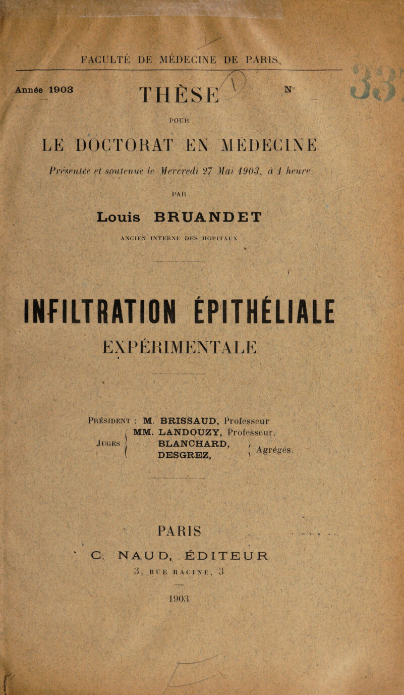 T-' Année 1903 THESE /V N POUR LE DOCTORAT EN MÉDECINE Présentée et soutenue le Mercredi 27 Mai 1903, à 1 heure PAR Louis BRUANDET ANCIEN INTERNE DES HOPITAUX INFILTRATION ÉPITHÉLIALE EXPÉRIMENTALE Président : M. BRISSAUD, Professeur MM. LANDOUZY, Professeur. Juges { BLANCHARD, ) DESGREZ, Agrégés. ,,v .. PARIS f ' C NAUD, ÉDITEUR , Il U F. It A C I N K , 3